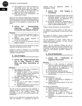 CRIMINAL LAW REVIEWER
174
(3) When payable to the order of a fictitious or
non-existing person, and such fact was
known to the person making it so payable
(4) When the name of the payee does not
purport to be the name of any person
(5) When the only or last endorsement is an
endorsement in blank.
Reason for this is that the forging tends to bring such
documents into discredit and the offense produces a
lack of confidence on the part of the holders of said
documents to the prejudice of society and of the
State.
7. Article 167 - Counterfeiting,
Importing, and Uttering
Instruments Not Payable to Bearer
Elements:
(1) There is an Instrument payable to order or
other document of credit not payable to
bearer;
(2) Offender either Forged, imported or
uttered such instrument;
(3) In case of uttering, he Connived with the
forger or importer.
This covers instruments or other documents of credit
issued by a foreign government or bank.
Forgery of currency is punished so as to maintain
integrity of the currency and thus insure the credit
standing of the government.
2. Acts of Forgery
0.
1. Article 168 - Illegal Possession and
Use of False Treasury or Bank
Notes and Other Instruments of
Credit
Elements:
(1) Any treasury or bank note or certificate or
other obligation and security:
(a) Payable to bearer, or any instrument
payable to order or other document of
credit not payable to bearer is
(b) Forged or falsified by another person;
(2) Offender Knows that any of those
instruments is forged or falsified;
(3) He either –
(a) Uses any of such forged or falsified
instruments; or
(b) Possesses with intent to use any of such
forged or falsified instruments
The rule is that if a person had in his possession a
falsified document and he made use of it, taking
advantage of it and profiting thereby, the
presumption is that he is the material author of the
falsification.
Intent to use is sufficient to consummate the crime
when the offender is in possession of false or
falsified notes or obligations. [People vs.
Sendaydiego, (1978)]
2. Article 169 - How Forgery is
Committed
(1) By Giving to a treasury or bank note or any
instrument payable to bearer or to order
mentioned therein, the appearance of a
true and genuine document;
(2) By Erasing, substituting, counterfeiting, or
altering by any means the figures, letters,
words, or sign contained therein.
Forgery includes falsification and counterfeiting.
For possession of false treasury or bank note to
constitute a criminal offense, it must be with intent
to use.
The essence of forgery is giving a document the
appearance of a true and genuine document.
Not any alteration of a letter, number, figure or
design would amount to forgery. At most, it would
only be frustrated forgery.
Forgery can be committed through the use of
genuine paper bills that have been withdrawn from
circulation, by giving them the appearance of some
other true and genuine document. [People vs.
Galano]
3. Acts of Falsification
0.
1. Article 170 - Falsification of
Legislative Documents
Elements:
(1) There is a Bill, resolution or ordinance
enacted or approved or pending approval by
either House of the Legislature or any
provincial board or municipal council;
(2) Offender Alters the same;
(3) He has No proper authority therefor;
(4) The alteration has Changed the meaning of
the documents.
The writing must be:
(1) complete in itself; and
(2) capable of extinguishing an obligation or
creating rights; or
(3) capable of becoming evidence of the facts
stated therein.
Five classes of falsification:
(1) Falsification of legislative documents;
(2) Falsification of a document by a public
officer, employee or notary public;
(3) Falsification of a public or official, or
commercial documents by a private
individual;
(4) Falsification of a private document by any
person;
 