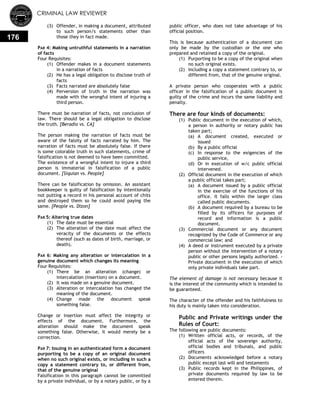 CRIMINAL LAW REVIEWER
176
(3) Offender, in making a document, attributed
to such person/s statements other than
those they in fact made.
PAR 4: Making untruthful statements in a narration
of facts
Four Requisites:
(1) Offender makes in a document statements
in a narration of facts
(2) He has a legal obligation to disclose truth of
facts
(3) Facts narrated are absolutely false
(4) Perversion of truth in the narration was
made with the wrongful intent of injuring a
third person.
There must be narration of facts, not conclusion of
law. There should be a legal obligation to disclose
the truth. [Beradio vs. CA]
The person making the narration of facts must be
aware of the falsity of facts narrated by him. The
narration of facts must be absolutely false. If there
is some colorable truth in such statements, crime of
falsification is not deemed to have been committed.
The existence of a wrongful intent to injure a third
person is immaterial in falsification of a public
document. [Siquian vs. People]
There can be falsification by omission. An assistant
bookkeeper is guilty of falsification by intentionally
not putting a record in his personal account of chits
and destroyed them so he could avoid paying the
same. [People vs. Dizon]
PAR 5: Altering true dates
(1) The date must be essential
(2) The alteration of the date must affect the
veracity of the documents or the effects
thereof (such as dates of birth, marriage, or
death).
PAR 6: Making any alteration or intercalation in a
genuine document which changes its meaning
Four Requisites:
(1) There be an alteration (change) or
intercalation (insertion) on a document.
(2) It was made on a genuine document.
(3) Alteration or intercalation has changed the
meaning of the document.
(4) Change made the document speak
something false.
Change or insertion must affect the integrity or
effects of the document. Furthermore, the
alteration should make the document speak
something false. Otherwise, it would merely be a
correction.
PAR 7: Issuing in an authenticated form a document
purporting to be a copy of an original document
when no such original exists, or including in such a
copy a statement contrary to, or different from,
that of the genuine original
Falsification in this paragraph cannot be committed
by a private individual, or by a notary public, or by a
public officer, who does not take advantage of his
official position.
This is because authentication of a document can
only be made by the custodian or the one who
prepared and retained a copy of the original.
(1) Purporting to be a copy of the original when
no such original exists.
(2) Including a copy a statement contrary to, or
different from, that of the genuine original.
A private person who cooperates with a public
officer in the falsification of a public document is
guilty of the crime and incurs the same liability and
penalty.
There are four kinds of documents:
(1) Public document in the execution of which,
a person in authority or notary public has
taken part;
(a) A document created, executed or
issued
(b) By a public official
(c) In response to the exigencies of the
public service,
(d) Or in execution of w/c public official
intervened.
(2) Official document in the execution of which
a public official takes part;
(a) A document issued by a public official
in the exercise of the functions of his
office. It falls within the larger class
called public documents.
(b) A document required by a bureau to be
filled by its officers for purposes of
record and information is a public
document.
(3) Commercial document or any document
recognized by the Code of Commerce or any
commercial law; and
(4) A deed or instrument executed by a private
person without the intervention of a notary
public or other persons legally authorized. -
Private document in the execution of which
only private individuals take part.
The element of damage is not necessary because it
is the interest of the community which is intended to
be guaranteed.
The character of the offender and his faithfulness to
his duty is mainly taken into consideration.
Public and Private writings under the
Rules of Court:
The following are public documents:
(1) Written official acts, or records, of the
official acts of the sovereign authority,
official bodies and tribunals, and public
officers
(2) Documents acknowledged before a notary
public except last will and testaments
(3) Public records kept in the Philippines, of
private documents required by law to be
entered therein.
 
