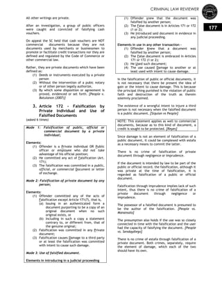 CRIMINAL LAW REVIEWER
177
All other writings are private.
After an investigation, a group of public officers
were caught and convicted of falsifying cash
vouchers.
On appeal the SC held that cash vouchers are NOT
commercial documents because they are not
documents used by merchants or businessmen to
promote or facilitate credit transactions nor they are
defined and regulated by the Code of Commerce or
other commercial law.
Rather, they are private documents which have been
defined as:
(1) Deeds or instruments executed by a private
person
(2) Without the intervention of a pubic notary
or of other person legally authorize,
(3) By which some disposition or agreement is
proved, evidenced or set forth. [People v.
Batulanon (2007)]
3. Article 172 - Falsification by
Private Individual and Use of
Falsified Documents
(asked 6 times)
Mode 1: Falsification of public, official or
commercial document by a private
individual;
Elements:
(1) Offender is a Private individual OR Public
officer or employee who did not take
advantage of his official position;
(2) He committed any act of Falsification (Art.
171);
(3) The falsification was committed in a public,
official, or commercial Document or letter
of exchange.
Mode 2: Falsification of private document by any
person;
Elements:
(1) Offender committed any of the acts of
Falsification except Article 171(7), that is,
(a) Issuing in an authenticated form a
document purporting to be a copy of an
original document when no such
original exists, or
(b) Including in such a copy a statement
contrary to, or different from, that of
the genuine original;
(2) Falsification was committed in any Private
document;
(3) Falsification causes Damage to a third party
or at least the falsification was committed
with intent to cause such damage.
Mode 3: Use of falsified document.
Elements in introducing in a judicial proceeding
(1) Offender Knew that the document was
falsified by another person;
(2) The False document is in Articles 171 or 172
(1 or 2);
(3) He Introduced said document in evidence in
any judicial proceeding.
Elements in use in any other transaction –
(1) Offender Knew that a document was
falsified by another person;
(2) The False document is embraced in Articles
171 or 172 (1 or 2);
(3) He Used such document;
(4) The use caused Damage to another or at
least used with intent to cause damage.
In the falsification of public or official documents, it
is not necessary that there be present the idea of
gain or the intent to cause damage. This is because
the principal thing punished is the violation of public
faith and destruction of the truth as therein
solemnly proclaimed.
The existence of a wrongful intent to injure a third
person is not necessary when the falsified document
is a public document. [Siquian vs People]
NOTE: This statement applies as well to commercial
documents, because as to this kind of document, a
credit is sought to be protected. [Reyes]
Since damage is not an element of falsification of a
public document, it could be complexed with estafa
as a necessary means to commit the latter.
There is no crime of falsification of private
document through negligence or imprudence.
If the document is intended by law to be part of the
public or official record, the falsification, although it
was private at the time of falsification, it is
regarded as falsification of a public or official
document.
Falsification through imprudence implies lack of such
intent, thus there is no crime of falsification of a
private document through negligence or
imprudence.
The possessor of a falsified document is presumed to
be the author of the falsification. [People vs.
Manansala]
The presumption also holds if the use was so closely
connected in time with the falsification and the user
had the capacity of falsifying the document. [People
vs. Sendaydiego]
There is no crime of estafa through falsification of a
private document. Both crimes, separately, require
the element of damage, which each of the two
should have its own.
 
