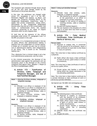 CRIMINAL LAW REVIEWER
178
The fraudulent gain obtained through deceit should
not be the very same damage caused by the
falsification of the private document.
In this case, the petitioners are charged under
Article 171, paragraphs 2 and 7 of the RPC.
Petitioners Regidor and Zapatos, as Mayor, and
Member and Temporary Presiding Officer of the
Sangguniang Panglungsod, respectively, made it
appear that private complainants, among others,
participated in the Sangguniang Panglungsod
sessions when they did not in fact so participate, and
issued, in authenticated forms, the assailed
resolutions purporting to be copies of original
documents when no such originals exist.
SC held that all the elements of the offense
punishable under Article 171, paragraphs 2 and 7 of
the RPC are present in this case.
Furthermore, it is a fundamental principle in the law
on public officers that administrative liability is
separate from and independent of criminal liability.
A simple act or omission can give rise to criminal,
civil or administrative liability, each independently
of the others. This is known as the ―threefold
liability rule.‖
Thus, absolution from a criminal charge is not a bar
to an administrative prosecution, and vice-versa.
In this criminal prosecution, the dismissal of the
administrative cases against the petitioners will not
necessarily result in the dismissal of the criminal
complaints filed against them. [Regidor v. People of
the Phils & Sandiganbayan (2009)]
4. Article 173 - Falsification of
Wireless, Cable, Telegraph and
Telephone Messages, and Use of
Said Falsified Messages
Mode 1: Uttering fictitious wireless, telegraph or
telephone message;
Elements:
(1) Offender is an officer or employee of the
government or an officer or employee of a
private corporation, engaged in the service
of sending or receiving wireless, cable or
telephone message;
(2) He utters fictitious wireless, cable,
telegraph or telephone message.
Mode 2: Falsifying wireless, telegraph or
telephone message;
Elements:
(1) Offender is an officer or employee of the
government or an officer or employee of a
private corporation, engaged in the service
of sending or receiving wireless, cable or
telephone message;
(2) He falsifies wireless, cable, telegraph or
telephone message.
Mode 3: Using such falsified message.
Elements:
(1) Offender knew that wireless, cable,
telegraph, or telephone message
(a) Was falsified by an officer or employee
of the government or an officer or
employee of a private corporation,
(b) Engaged in the service of sending or
receiving wireless, cable or telephone
message;
(2) He used such falsified dispatch;
(3) The use resulted in the prejudice of a third
party or at least there was intent to cause
such prejudice.
5. Article 174 - False Medical
Certificates, False Certificates of
Merits or Service, etc.
Persons liable
(1) Physician or surgeon who, in connection
with the practice of his profession, issues a
false certificate (it must refer to the illness
or injury of a person);
Note: The crime here is false medical certificate by
a physician.
(2) Public officer who issues a false certificate
of merit of service, good conduct or similar
circumstances;
Note: The crime here is false certificate of merit or
service by a public officer.
(3) Private person who falsifies a certificate
falling within the classes mentioned in the
two preceding subdivisions.
Note: The crime here is false medical certificate by
a private individual or false certificate of merit or
service by a private individual.
See Special Law: RA 4200: Anti-wiretapping Law
6. Article 175 - Using False
Certificates
Elements:
(1) The following Issues a false certificate:
(a) Physician or surgeon, in connection
with the practice of his profession,
issues a false Medical certificate;
(b) Public officer issues a false certificate
of Merit of service, good conduct or
similar circumstances;
(c) Private Person falsifies a certificate
falling within the 2 preceding
subdivisions.
(2) Offender Knows that the certificate was
false;
(3) He Uses the same.
 