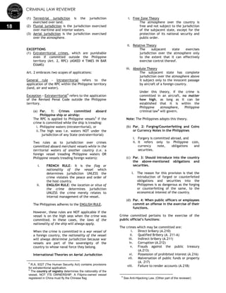 CRIMINAL LAW REVIEWER
18
(1) Terrestrial jurisdiction is the jurisdiction
exercised over land.
(2) Fluvial jurisdiction is the jurisdiction exercised
over maritime and interior waters.
(3) Aerial jurisdiction is the jurisdiction exercised
over the atmosphere.
EXCEPTIONS
(1) Extraterritorial crimes, which are punishable
even if committed outside the Philippine
territory (Art. 2, RPC) (ASKED 4 TIMES IN BAR
EXAMS)
Art. 2 embraces two scopes of applications:
General rule - Intraterritorial refers to the
application of the RPC within the Philippine territory
(land, air and water).
Exception - Extraterritorial4
refers to the application
of the Revised Penal Code outside the Philippine
territory.
(a) Par. 1: Crimes committed aboard
Philippine ship or airship:
The RPC is applied to Philippine vessels5
if the
crime is committed while the ship is treading:
i. Philippine waters (intraterritorial), or
ii. The high seas i.e. waters NOT under the
jurisdiction of any State (extraterritorial)
Two rules as to jurisdiction over crimes
committed aboard merchant vessels while in the
territorial waters of another country (i.e. a
foreign vessel treading Philippine waters OR
Philippine vessels treading foreign waters):
i. FRENCH RULE: It is the flag or
nationality of the vessel which
determines jurisdiction UNLESS the
crime violates the peace and order of
the host country.
ii. ENGLISH RULE: the location or situs of
the crime determines jurisdiction
UNLESS the crime merely relates to
internal management of the vessel.
The Philippines adheres to the ENGLISH RULE.
However, these rules are NOT applicable if the
vessel is on the high seas when the crime was
committed. In these cases, the laws of the
nationality of the ship will always apply.
When the crime is committed in a war vessel of
a foreign country, the nationality of the vessel
will always determine jurisdiction because war
vessels are part of the sovereignty of the
country to whose naval force they belong.
International Theories on Aerial Jurisdiction
4
R.A. 9327 (The Human Security Act) contains provisions
for extraterritorial application.
5
The country of registry determines the nationality of the
vessel, NOT ITS OWNERSHIP. A Filipino-owned vessel
registered in China must fly the Chinese flag.
i. Free Zone Theory
The atmosphere over the country is
free and not subject to the jurisdiction
of the subjacent state, except for the
protection of its national security and
public order.
ii. Relative Theory
The subjacent state exercises
jurisdiction over the atmosphere only
to the extent that it can effectively
exercise control thereof.
iii. Absolute Theory
The subjacent state has complete
jurisdiction over the atmosphere above
it subject only to the innocent passage
by aircraft of a foreign country.
Under this theory, if the crime is
committed in an aircraft, no matter
how high, as long as it can be
established that it is within the
Philippine atmosphere, Philippine
criminal law6
will govern.
Note: The Philippines adopts this theory.
(b) Par. 2: Forging/Counterfeiting and Coins
or Currency Notes in the Philippines
i. Forgery is committed abroad, and
ii. It refers only to Philippine coin,
currency note, obligations and
securities.
(c) Par. 3: Should introduce into the country
the above-mentioned obligations and
securities.
i. The reason for this provision is that the
introduction of forged or counterfeited
obligations and securities into the
Philippines is as dangerous as the forging
or counterfeiting of the same, to the
economical interest of the country.
(d) Par. 4: When public officers or employees
commit an offense in the exercise of their
functions.
Crime committed pertains to the exercise of the
public official’s functions:
The crimes which may be committed are:
i. Direct bribery (A.210)
ii. Qualified Bribery (A. 211-A)
iii. Indirect bribery (A.211)
iv. Corruption (A.212)
v. Frauds against the public treasury
(A.213)
vi. Possession of prohibited interest (A.216)
vii. Malversation of public funds or property
(A. 217)
viii. Failure to render accounts (A.218)
6
See Anti-Hijacking Law, (Other part of the reviewer)
 