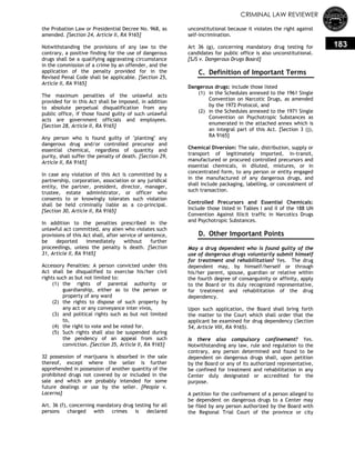 CRIMINAL LAW REVIEWER
183
the Probation Law or Presidential Decree No. 968, as
amended. [Section 24, Article II, RA 9165]
Notwithstanding the provisions of any law to the
contrary, a positive finding for the use of dangerous
drugs shall be a qualifying aggravating circumstance
in the commission of a crime by an offender, and the
application of the penalty provided for in the
Revised Penal Code shall be applicable. [Section 25,
Article II, RA 9165]
The maximum penalties of the unlawful acts
provided for in this Act shall be imposed, in addition
to absolute perpetual disqualification from any
public office, if those found guilty of such unlawful
acts are government officials and employees.
[Section 28, Article II, RA 9165]
Any person who is found guilty of "planting" any
dangerous drug and/or controlled precursor and
essential chemical, regardless of quantity and
purity, shall suffer the penalty of death. [Section 29,
Article II, RA 9165]
In case any violation of this Act is committed by a
partnership, corporation, association or any juridical
entity, the partner, president, director, manager,
trustee, estate administrator, or officer who
consents to or knowingly tolerates such violation
shall be held criminally liable as a co-principal.
[Section 30, Article II, RA 9165]
In addition to the penalties prescribed in the
unlawful act committed, any alien who violates such
provisions of this Act shall, after service of sentence,
be deported immediately without further
proceedings, unless the penalty is death. [Section
31, Article II, RA 9165]
Accessory Penalties: A person convicted under this
Act shall be disqualified to exercise his/her civil
rights such as but not limited to:
(1) the rights of parental authority or
guardianship, either as to the person or
property of any ward
(2) the rights to dispose of such property by
any act or any conveyance inter vivos,
(3) and political rights such as but not limited
to,
(4) the right to vote and be voted for.
(5) Such rights shall also be suspended during
the pendency of an appeal from such
conviction. [Section 35, Article II, RA 9165]
32 possession of marijuana is absorbed in the sale
thereof, except where the seller is further
apprehended in possession of another quantity of the
prohibited drugs not covered by or included in the
sale and which are probably intended for some
future dealings or use by the seller. [People v.
Lacerna]
Art. 36 (f), concerning mandatory drug testing for all
persons charged with crimes is declared
unconstitutional because it violates the right against
self-incrimination.
Art 36 (g), concerning mandatory drug testing for
candidates for public office is also unconstitutional.
[SJS v. Dangerous Drugs Board]
C. Definition of Important Terms
Dangerous drugs: include those listed
(1) in the Schedules annexed to the 1961 Single
Convention on Narcotic Drugs, as amended
by the 1972 Protocol, and
(2) in the Schedules annexed to the 1971 Single
Convention on Psychotropic Substances as
enumerated in the attached annex which is
an integral part of this Act. [Section 3 (j),
RA 9165]
Chemical Diversion: The sale, distribution, supply or
transport of legitimately imported, in-transit,
manufactured or procured controlled precursors and
essential chemicals, in diluted, mixtures, or in
concentrated form, to any person or entity engaged
in the manufactured of any dangerous drugs, and
shall include packaging, labelling, or concealment of
such transaction.
Controlled Precursors and Essential Chemicals:
Include those listed in Tables I and II of the 188 UN
Convention Against Illicit traffic in Narcotics Drugs
and Psychotropic Substances.
D. Other Important Points
May a drug dependent who is found guilty of the
use of dangerous drugs voluntarily submit himself
for treatment and rehabilitation? Yes. The drug
dependent may, by himself/herself or through
his/her parent, spouse, guardian or relative within
the fourth degree of consanguinity or affinity, apply
to the Board or its duly recognized representative,
for treatment and rehabilitation of the drug
dependency.
Upon such application, the Board shall bring forth
the matter to the Court which shall order that the
applicant be examined for drug dependency (Section
54, Article VIII, RA 9165).
Is there also compulsory confinement? Yes.
Notwithstanding any law, rule and regulation to the
contrary, any person determined and found to be
dependent on dangerous drugs shall, upon petition
by the Board or any of its authorized representative,
be confined for treatment and rehabilitation in any
Center duly designated or accredited for the
purpose.
A petition for the confinement of a person alleged to
be dependent on dangerous drugs to a Center may
be filed by any person authorized by the Board with
the Regional Trial Court of the province or city
 