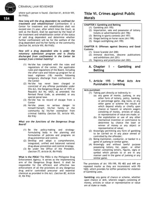 CRIMINAL LAW REVIEWER
184
where such person is found. (Section 61, Article VIII,
RA 9165).
How long will the drug dependent be confined for
treatment and rehabilitation? Confinement in a
Center for treatment and rehabilitation shall not
exceed one (1) year, after which time the Court, as
well as the Board, shall be apprised by the head of
the treatment and rehabilitation center of the status
of said drug dependent and determine whether
further confinement will be for the welfare of the
drug dependent and his/her family or the community
(Section 54, Article VIII, RA 9165).
How will a drug dependent who is under the
voluntary submission program and is finally
discharged from confinement in the Center be
exempt from criminal liability?
(1) He/she has complied with the rules and
regulations of the center, the applicable
rules and regulations of the Board, including
the after-care and follow-up program for at
least eighteen (18) months following
temporary discharge from confinement in
the Center
(2) He/she has never been charged or
convicted of any offense punishable under
this Act, the Dangerous Drugs Act of 1972 or
Republic Act No. 6425, as amended; the
Revised Penal Code, as amended; or any
special penal laws
(3) He/she has no record of escape from a
Center
(4) He/she poses no serious danger to
himself/herself, his/her family or the
community by his/her exemption from
criminal liability (Section 55, Article VIII,
RA 916)
What are the functions of the Dangerous Drugs
Board?
(1) Be the policy-making and strategy-
formulating body in the planning and
formulation of policies and programs on
drug prevention and control.
(2) Develop and adopt a comprehensive,
integrated, unified and balanced national
drug abuse prevention and control strategy.
(3) Be under the Office of the President.
(Section 77, Article IX, RA 9165)
What is the PDEA? The PDEA is the Philippine Drug
Enforcement Agency. It serves as the implementing
arm of the Dangerous Drugs Board. It shall be
responsible for the efficient and effective law
enforcement of all the provisions on any dangerous
drug and/or controlled precursor and essential
chemical as provided in this Act. (Section 82, Article
IX, RA 916)
Title VI. Crimes against Public
Morals
CHAPTER I: Gambling and Betting
(1) Gambling (Art 195)
(2) Importation, sale and possession of lottery
tickets or advertisements (Art 196)
(3) Betting in sports contests (Art 197)
(4) Illegal betting on horse races (Art 198)
(5) Illegal cockfighting (Art 199)
CHAPTER II: Offenses against Decency and Good
Customs
(1) Grave Scandal (Art 200)
(2) Immoral doctrines, obscene publications
and exhibitions (Art 201)
(3) Vagrancy and prostitution (Art 202)
A. Chapter I - Gambling and
Betting
0.
1. Article 195 - What Acts Are
Punishable in Gambling
Acts punished:
(1) Taking part directly or indirectly in –
(a) any game of monte, jueteng, or any
other form of lottery, policy, banking,
or percentage game, dog races, or any
other game or scheme the results of
which depend wholly or chiefly upon
chance or hazard; or wherein wagers
consisting of money, articles of value,
or representative of value are made; or
(b) the exploitation or use of any other
mechanical invention or contrivance to
determine by chance the loser or
winner of money or any object or
representative of value;
(2) Knowingly permitting any form of gambling
to be carried on in any place owned or
controlled by the offender;
(3) Being maintainer, conductor, or banker in a
game of jueteng or similar game;
(4) Knowingly and without lawful purpose
possessing lottery list, paper, or other
matter containing letters, figures, signs or
symbol which pertain to or are in any
manner used in the game of jueteng or any
similar game.
The provisions of Art 195-199, PD 483 and 449 are
repealed insofar as they are inconsistent with PD
1602, which provides for stiffer penalties for violation
of Gambling Laws.
Gambling: any game of chance or scheme, whether
upon chance or skill, wherein wagers consisting of
money, articles or value or representative or value
are at stake or made.
 
