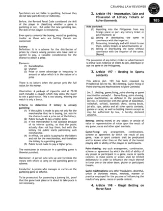 CRIMINAL LAW REVIEWER
185
Spectators are not liable in gambling, because they
do not take part directly or indirectly.
Before, the Revised Penal Code considered the skill
of the player in classifying whether a game is
gambling or not. But under the new gambling law,
the skill of the players is immaterial.
Even sports contents like boxing, would be gambling
insofar as those who are betting therein are
concerned.
Lottery
Definition: It is a scheme for the distribution of
prizes by chance among persons who have paid or
agreed to pay, a valuable consideration for the
chance to obtain a prize.
Elements:
(1) Consideration
(2) Chance
(3) Prize or some advantage or inequality in
amount or value which is in the nature of a
prize
There is no lottery when the person gets the full
value for his money.
Illustration: A package of cigarette sold at P0.30
each includes a coupon which may allow the buyer
to win a gold watch. This is not lottery. Winning the
watch is only a bonus.
Criteria to determine if lottery is already
gambling:
(1) If the public is made to pay not only for the
merchandise that he is buying, but also for
the chance to win a prize out of the lottery.
(2) Public is made to pay a higher price.
(3) If the merchandise is not saleable because
of its inferior quality, so that the public
actually does not buy them, but with the
lottery the public starts patronizing such
merchandise.
(4) In effect, the public is paying for the lottery
and not for the merchandise, and therefore
the lottery is a gambling game.
(5) Public is not made to pay a higher price.
The maintainer or conductor in a gambling game is
likewise punished.
Maintainer: A person who sets up and furnishes the
means with which to carry on the gambling game or
scheme.
Conductor: A person who manages or carries on the
gambling game or scheme.
To be prosecuted for possessing a jueteng list, proof
that the game took place or is about to take place is
not necessary.
2. Article 196 - Importation, Sale and
Possession of Lottery Tickets or
Advertisements
Acts punished:
(1) Importing into the Philippines from any
foreign place or port any lottery ticket or
advertisement; or
(2) Selling or distributing the same in
connivance with the importer;
(3) Possessing, knowingly and with intent to use
them, lottery tickets or advertisements; or
(4) Selling or distributing the same without
connivance with the importer of the same.
[Reyes]
The possession of any lottery ticket or advertisement
is prima facie evidence of intent to sell, distribute or
use the same in the Philippines.
3. Article 197 – Betting in Sports
contents
This article (Art. 197) has been repealed by
Presidential Decree No. 483 (Betting, Game-fixing or
Point-shaving and Machinations in Sport Contests)
Sec 2. Betting, game-fixing, point-shaving or game
machination unlawful. – Game-fixing, point-shaving,
game machination, as defined in the preceding
section, in connection with the games of basketball,
volleyball, softball, baseball; chess, boxing bouts,
jai-alia, sipa, pelota and all other sports contests,
games or races; as well as betting therein except as
may be authorized by law, is hereby declared
unlawful.
Betting: betting money or any object or article of
value or representative of value upon the result of
any game, races and other sport contests.
Game-fixing: any arrangement, combinations,
scheme or agreement by which the result of any
game, races or sport contests shall be predicated
and/or known other than on the basis of the honest
playing skill or ability of the players or participants.
Point-shaving: any such arrangement, combination,
scheme or agreement by which the skill of ability of
any player or participant in a game, races or sports
contests to make points or scores shall be limited
deliberately in order to influence the result thereof
in favor one or the other team, player or participant
therein.
Game machinations: any other fraudulent, deceitful,
unfair or dishonest means, methods, manner or
practice employed for the purpose of influencing the
result of any game, races or sports contest.
4. Article 198 - Illegal Betting on
Horse Race
 