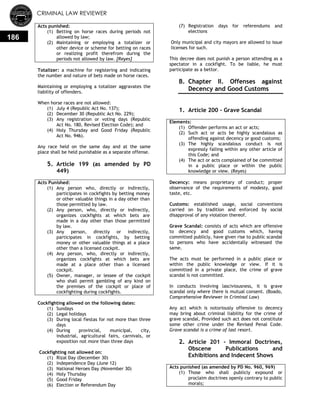 CRIMINAL LAW REVIEWER
186
Acts punished:
(1) Betting on horse races during periods not
allowed by law;
(2) Maintaining or employing a totalizer or
other device or scheme for betting on races
or realizing profit therefrom during the
periods not allowed by law. [Reyes]
Totalizer: a machine for registering and indicating
the number and nature of bets made on horse races.
Maintaining or employing a totalizer aggravates the
liability of offenders.
When horse races are not allowed:
(1) July 4 (Republic Act No. 137);
(2) December 30 (Republic Act No. 229);
(3) Any registration or voting days (Republic
Act No. 180, Revised Election Code); and
(4) Holy Thursday and Good Friday (Republic
Act No. 946).
Any race held on the same day and at the same
place shall be held punishable as a separate offense.
5. Article 199 (as amended by PD
449)
Acts Punished:
(1) Any person who, directly or indirectly,
participates in cockfights by betting money
or other valuable things in a day other than
those permitted by law.
(2) Any person, who, directly or indirectly,
organizes cockfights at which bets are
made in a day other than those permitted
by law.
(3) Any person, directly or indirectly,
participates in cockfights, by betting
money or other valuable things at a place
other than a licensed cockpit.
(4) Any person, who, directly or indirectly,
organizes cockfights at which bets are
made at a place other than a licensed
cockpit.
(5) Owner, manager, or lessee of the cockpit
who shall permit gambling of any kind on
the premises of the cockpit or place of
cockfighting during cockfights.
Cockfighting allowed on the following dates:
(1) Sundays
(2) Legal holidays
(3) During local fiestas for not more than three
days
(4) During provincial, municipal, city,
industrial, agricultural fairs, carnivals, or
exposition not more than three days
Cockfighting not allowed on:
(1) Rizal Day (December 30)
(2) Independence Day (June 12)
(3) National Heroes Day (November 30)
(4) Holy Thursday
(5) Good Friday
(6) Election or Referendum Day
(7) Registration days for referendums and
elections
Only municipal and city mayors are allowed to issue
licenses for such.
This decree does not punish a person attending as a
spectator in a cockfight. To be liable, he must
participate as a bettor.
B. Chapter II. Offenses against
Decency and Good Customs
0.
1. Article 200 - Grave Scandal
Elements:
(1) Offender performs an act or acts;
(2) Such act or acts be highly scandalous as
offending against decency or good customs;
(3) The highly scandalous conduct is not
expressly falling within any other article of
this Code; and
(4) The act or acts complained of be committed
in a public place or within the public
knowledge or view. (Reyes)
Decency: means proprietary of conduct; proper
observance of the requirements of modesty, good
taste, etc.
Customs: established usage, social conventions
carried on by tradition and enforced by social
disapproval of any violation thereof.
Grave Scandal: consists of acts which are offensive
to decency and good customs which, having
committed publicly, have given rise to public scandal
to persons who have accidentally witnessed the
same.
The acts must be performed in a public place or
within the public knowledge or view. If it is
committed in a private place, the crime of grave
scandal is not committed.
In conducts involving lasciviousness, it is grave
scandal only where there is mutual consent. (Boado,
Comprehensive Reviewer in Criminal Law)
Any act which is notoriously offensive to decency
may bring about criminal liability for the crime of
grave scandal, Provided such act does not constitute
some other crime under the Revised Penal Code.
Grave scandal is a crime of last resort.
2. Article 201 - Immoral Doctrines,
Obscene Publications and
Exhibitions and Indecent Shows
Acts punished (as amended by PD No. 960, 969)
(1) Those who shall publicly expound or
proclaim doctrines openly contrary to public
morals;
 