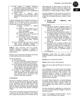 CRIMINAL LAW REVIEWER
187
(2) The authors of obscene literature,
published with their knowledge in any form,
(3) The editors publishing such literature;
(4) The owners/operators of the establishment
selling the same;
(5) Those who, in theaters, fairs,
cinematographs, or any other place, exhibit
indecent or immoral plays, scenes, acts, or
shows,
it being understood that the obscene literature or
indecent or immoral plays, scenes, acts or shows,
whether live or in film, which are proscribed by
virtue hereof, shall include those which:
(a) glorify criminals or condone
crimes;
(b) serve no other purpose but to
satisfy the market for violence,
lust or pornography;
(c) offend any race, or religion;
(d) tend to abet traffic in and use of
prohibited drugs; and
(e) are contrary to law, public order,
morals, good customs, established
policies, lawful orders, decrees
and edicts
(6) Those who shall sell, give away or exhibit
films, prints, engravings, sculpture or
literature which are offensive to morals.
MORALS: imply conformity with the generally
accepted standards of goodness or rightness in
conduct or character, sometimes, specifically, to
sexual conduct.
Offense in any of the forms mentioned in the article
is committed only when there is publicity
The test of obscenity:
(1) The test is objective.
(2) It is more on the effect upon the viewer and
not alone on the conduct of the performer.
(3) If the material has the tendency to deprave
and corrupt the mind of the viewer then the
same is obscene and where such obscenity
is made publicly, criminal liability arises.
(4) As long as the pornographic matter or
exhibition is made privately, there is no
crime committed under the Revised Penal
Code because what is protected is the
morality of the public in general.
Jurisprudence:
Postcards of Philippine inhabitants in native attire
were not obscene because the aggregate judgment
of the community, and the moral sense of the
people were not shocked by those pictures. They
were not offensive to chastity but merely depicted
persons as they actually lived. [People v Kottinger
(1923)]
The reaction of the public during the performance of
a dance by one who had nothing to cover herself
with, except nylon patches over her breasts and too
abbreviated pair of nylon panties to interrupt her
stark nakedness should be made the gauge in the
determination of whether the dance or exhibition
was indecent or immoral. [People v Aparici (1955)]
An actual exhibition of the sexual act can have no
redeeming feature—no room for art. Therefore, it is
a clear and unmitigated obscenity. [People v Padan
(1957)]
3. Article 202 - Vagrancy and
Prostitution
Persons Liable:
(1) Any person having no apparent means of
subsistence, who has the physical ability to
work and who neglects to apply himself or
herself to some lawful calling;
(2) Any person found loitering about public or
semi-public buildings or places or trampling
or wandering about the country or the
streets without visible means of support;
(3) Any idle or dissolute person who lodges in
houses of ill fame; ruffians or pimps and
those who habitually associate with
prostitutes;
(4) Any person who, not being included in the
provisions of other articles of this Code,
shall be found loitering in any inhabited or
uninhabited place belonging to another
without any lawful or justifiable purpose;
and
(5) Prostitutes
Prostitutes: women who, for money or profit
habitually indulge in sexual intercourse or lascivious
conduct
Dissolute: lax, unrestrained, immoral
Ruffian: brutal, violent, lawless persons
Pimp: One who provides gratification for the lust of
others
Even millionaires or one who has more than enough
for his livelihood can commit vagrancy by habitually
associating with prostitutes, pimps, ruffians, or by
habitually lodging in houses of ill-repute. The
purpose of the law is not simply to punish a person
because he has no means of livelihood; it is to
prevent further criminality.
Any person found wandering in an estate belonging
to another whether public or private without any
lawful purpose also commits vagrancy, unless his
acts constitutes some other crime in the Revised
Penal Code.
The term prostitution is applicable to a woman who
for profit or money habitually engages in sexual or
lascivious conduct.
A man, if he engages in the same conduct – sex for
money – is not a prostitute, but a vagrant.
 