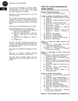 CRIMINAL LAW REVIEWER
188
In law, the mere indulging in lascivious conduct
habitually because of money or gain would amount
to prostitution, even if there is no sexual
intercourse. Virginity is not a defense.
Habituality is the controlling factor; it has to be
more than one time.
There cannot be prostitution by conspiracy. One who
conspires with a woman in the prostitution business
like pimps, taxi drivers or solicitors of clients are
guilty of the crime under Article 341 for white
slavery.
See Special Law: PD 1563 (Mendicancy Law of 1978)
Under the Mendicancy Law of 1978 (PD 1563),
(1) one who has no visible and legal means of
support, or lawful employment
(2) and who is physically able to work but
neglects to apply himself to some lawful
calling
(3) and instead uses begging as a means of
living,
(4) is a mendicant.
Any person who abets mendicancy by giving alms
directly to mendicants, exploited infants and minors
on public roads, sidewalks, parks and bridges shall
be punished by a fine.
See Special Law: RA 9208 (Anti-Trafficking in Persons
Act)
Note Sec. 17: Persons trafficked (including
prostitutes) are exempt from criminal liability.
Note also: Under RA 9208, persons who hire
trafficked persons are criminally liable. Not so in Art
202 RPC.
Title VII. Crimes Committed by
Public Officers
Chapter 1: Preliminary Provisions
(1) Article 203 - Who Are Public Officers
Chapter 2: Malfeasance and Misfeasance in Office
(1) Article 204 - Knowingly Rendering Unjust
Judgment
(2) Article 205 - Judgment Rendered Through
Negligence
(3) Article 206 - Unjust Interlocutory Order
(4) Article 207 - Malicious Delay in the
Administration of Justice
(5) Article 208 - Prosecution of Offenses;
Negligence and Tolerance
(6) Article 209 - Betrayal of Trust by an
Attorney or a Solicitor - Revelation of
Secrets
(7) Article 210 - Direct Bribery
(8) Article 211 - Indirect Bribery
(9) Article 211-A - Qualified Bribery
(10) Article 212 - Corruption of Public Officials
(11) Article 214 - Other Frauds
Chapter 3: Frauds and Illegal Exactions and
Transactions
(1) Article 213 - Fraud against the Public
Treasury and Similar Offenses
(2) Article 215 - Prohibited Transactions
(3) Article 216 - Possession of Prohibited
Interest by a Public Officer
Chapter 4: Malversation of Public Funds and
Properties
(1) Article 217 - Malversation of Public Funds or
Property - Presumption of Malversation
(2) Article 218 - Failure of Accountable Officer
to Render Accounts
(3) Article 219 - Failure of a Responsible Public
Officer to Render Accounts Before Leaving
the Country
(4) Article 220 - Illegal Use of Public Funds or
Property
(5) Article 221 - Failure to Make Delivery of
Public Funds or Property
(6) Article 222 - Officers Included in the
Preceding Provisions
Chapter 5: Infidelity of Public Officers
(1) Article 223 - Conniving With or Consenting
to Evasion
(2) Article 224 - Evasion through Negligence
(3) Article 225 - Escape of Prisoner under the
Custody of a Person Not a Public Officer
(4) Article 226 - Removal, Concealment, or
Destruction of Documents
(5) Article 227 - Officer Breaking Seal
(6) Article 228 - Opening of Closed Documents
(7) Article 229 - Revelation of Secrets by an
Officer
(8) Article 230 - Public Officers Revealing
Secrets of Private Individuals
Chapter 6: Other Offenses and Irregularities by
 