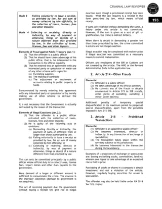 CRIMINAL LAW REVIEWER
193
Mode 3 Failing voluntarily to issue a receipt,
as provided by law, for any sum of
money collected by him officially, in
the collection of taxes, licenses, fees
and other imposts;
Mode 4 Collecting or receiving, directly or
indirectly, by way of payment or
otherwise, things or objects of a
nature different from that provided
by law, in the collection of taxes,
licenses, fees and other imposts.
Elements of Fraud against Public Treasury (par.1):
(1) That the offender is a public officer
(2) That he should have taken advantage of his
public office, that is, he intervened in the
transaction in his official capacity
(3) That he entered into an agreement with any
interested party or speculator or made use
of any other scheme with regard to:
(a) Furnishing supplies
(b) The making of contracts
(c) The adjustment or settlement of
accounts relating to public property or
funds
Consummated by merely entering into agreement
with any interested party or speculator or by merely
making use of other scheme to defraud the
government.
It is not necessary that the Government is actually
defrauded by the reason of the transaction
Elements of Illegal Exactions (par.2.):
(1) That the offender is a public officer
entrusted with the collection of taxes,
licenses, fees and other imports;
(2) He is guilty of the following acts or
omissions:
(a) Demanding directly or indirectly, the
payment of sums of different from or
larger than those authorized by law;
(b) Failing voluntarily to issue a receipt as
provided by law, for ay sum of money
collected by him officially; or
(c) Collecting or receiving, directly or
indirectly, by way of payment or
otherwise, things or object of a nature
different from that provided by law
This can only be committed principally by a public
officer whose official duty is to collect taxes, license
fees, import duties and other dues payable to the
government.
Mere demand of a larger or different amount is
sufficient to consummate the crime. The essence is
the improper collection (damage to government is
not required).
The act of receiving payment due the government
without issuing a receipt will give rise to illegal
exaction even though a provisional receipt has been
issued. What the law requires is a receipt in the
form prescribed by law, which means official
receipt.
If sums are received without demanding the same, a
felony under this article is not committed.
However, if the sum is given as a sort of gift or
gratification, the crime is indirect bribery.
When there is deceit in demanding a greater fee
than those prescribed by law, the crime committed
is estafa and not illegal exaction.
Illegal exaction may be complexed with malversation
if illegal exaction was committed as a necessary
means to commit malversation.
Officers and employees of the BIR or Customs are
not covered by the article. The NIRC or the Revised
Administrative Code is the applicable law.
2. Article 214 - Other Frauds
Elements:
(1) Offender is a public officer;
(2) He takes advantage of his official position;
(3) He commits any of the frauds or deceits
enumerated in Article 315 to 318 (estafa,
other forms of swindling, swindling a
minor, other deceits).
Additional penalty of temporary special
disqualification in its maximum period to perpetual
special disqualification, apart from the penalties
imposed in Arts 315-318.
3. Article 215 - Prohibited
Transactions
Elements:
(1) Offender is an appointive public officer;
(2) He becomes interested, directly or
indirectly, in any transaction of exchange or
speculation;
(3) The transaction takes place within the
territory subject to his jurisdiction;
(4) He becomes interested in the transaction
during his incumbency.
Examples of transactions of exchange or speculation
are: buying and selling stocks, commodities, land etc
wherein one hopes to take advantage of an expected
rise or fall in price
Purchasing of stocks or shares in a company is simple
investment and not a violation of the article.
However, regularly buying securities for resale is
speculation.
The offender may also be held liable under RA 3019
Sec 3(i). (infra)
 