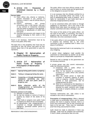 CRIMINAL LAW REVIEWER
194
4. Article 216 - Possession of
Prohibited Interest by a Public
Officer
Persons liable:
(1) Public officer who, directly or indirectly,
became interested in any contract or
business in which it was his official duty to
intervene;
(2) Experts, arbitrators, and private
accountants who, in like manner, took part
in any contract or transaction connected
with the estate or property in the appraisal,
distribution or adjudication of which they
had acted;
(3) Guardians and executors with respect to the
property belonging to their wards or the
estate.
Fraud is not necessary. Intervention must be by
virtue of the public office held.
The basis here is the possibility that fraud may be
committed or that the officer may place his own
interest above that of the government or party he
represents.
D. Chapter IV: Malversation of
Public Funds or Property
0.
1. Article 217 - Malversation of
Public Funds or Property -
Presumption of Malversation
(asked 14 times)
Mode 1. Appropriating public funds or property;
Mode 2. Taking or misappropriating the same;
Mode 3. Consenting, or through abandonment or
negligence, permitting any other
person to take such public funds or
property; and
Mode 4. Being otherwise guilty of the
misappropriation or malversation of
such funds or property.
Elements common to all modes:
(1) Offender is a public officer;
(2) He had the custody or control of funds or
property by reason of the duties of his
office;
(3) Those funds or property were public funds
or property for which he was accountable;
(4) He appropriated, took, misappropriated or
consented or, through abandonment or
negligence, permitted another person to
take them.
Malversation is also called embezzlement.
The public officer must have official custody or the
duty to collect or receive funds due the government,
or the obligation to account for them.
It is not necessary that the offender profited for as
long as the accountable officer was remiss in his
duty of safekeeping public funds or property. He is
liable for malversation if such funds were lost or
otherwise misappropriated by another.
It can be committed either with malice or through
negligence or imprudence. This is one crime in the
Revised Penal Code where the penalty is the same
whether committed with dolo or through culpa.
The nature of the duties of the public officer, not
the name of the office, is controlling. The funds or
property must be received in an official capacity.
Otherwise, the crime committed is estafa.
If the public officer is not accountable for the funds
or property but someone else is, the crime
committed is theft or qualified theft if there is an
abuse of confidence.
Returning the malversed funds is not exempting, it is
only mitigating.
A person whose negligence made possible the
commission of malversation by another can be held
liable as a principal by indispensable cooperation
Demand as well as damage to the government are
not necessary elements
A private person may also commit malversation
under the following situations:
(1) Conspiracy with a public officer in
committing malversation;
(2) When he has become an accomplice or
accessory to a public officer who commits
malversation;
(3) When the private person is made the
custodian in whatever capacity of public
funds or property, whether belonging to
national or local government, and he
misappropriates the same;
(4) When he is constituted as the depositary or
administrator of funds or property seized or
attached by public authority even though
said funds or property belong to a private
individual.
Technical malversation (Art. 220) (infra) is not
included in the crime of malversation.
Presumption of misappropriation: When a demand
is made upon an accountable officer and he cannot
produce the fund or property involved, there is a
prima facie presumption that he had converted the
same to his own use. There must be indubitable
proof that thing unaccounted for exists.
Audit should be made to determine if there was
shortage. Audit must be complete and trustworthy.
If there is doubt, presumption does not arise.
 
