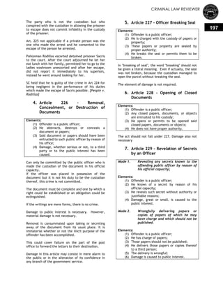 CRIMINAL LAW REVIEWER
197
The party who is not the custodian but who
conspired with the custodian in allowing the prisoner
to escape does not commit infidelity in the custody
of the prisoner.
Art. 225 not applicable if a private person was the
one who made the arrest and he consented to the
escape of the person he arrested.
Policeman Rodillas escorted detained prisoner Sacris
to the court. After the court adjourned he let her
eat lunch with her family, permitted her to go to the
ladies washroom unescorted and after her escape,
did not report it immediately to his superiors,
instead he went around looking for her.
SC held that he is guilty of the crime in Art 224 for
being negligent in the performance of his duties
which made the escape of Sacris possible. [People v.
Rodillas]
4. Article 226 - Removal,
Concealment, or Destruction of
Documents
Elements:
(1) Offender is a public officer;
(2) He abstracts, destroys or conceals a
document or papers;
(3) Said document or papers should have been
entrusted to such public officer by reason of
his office;
(4) Damage, whether serious or not, to a third
party or to the public interest has been
caused.
Can only be committed by the public officer who is
made the custodian of the document in his official
capacity.
If the officer was placed in possession of the
document but it is not his duty to be the custodian
thereof, this crime is not committed.
The document must be complete and one by which a
right could be established or an obligation could be
extinguished.
If the writings are mere forms, there is no crime.
Damage to public interest is necessary. However,
material damage is not necessary.
Removal is consummated upon taking or secreting
away of the document from its usual place. It is
immaterial whether or not the illicit purpose of the
offender has been accomplished.
This could cover failure on the part of the post
office to forward the letters to their destination.
Damage in this article may consist in mere alarm to
the public or in the alienation of its confidence in
any branch of the government service.
5. Article 227 - Officer Breaking Seal
Elements:
(1) Offender is a public officer;
(2) He is charged with the custody of papers or
property;
(3) These papers or property are sealed by
proper authority;
(4) He breaks the seal or permits them to be
broken.
In "breaking of seal", the word "breaking" should not
be given a literal meaning. Even if actually, the seal
was not broken, because the custodian managed to
open the parcel without breaking the seal.
The element of damage is not required.
6. Article 228 - Opening of Closed
Documents
Elements:
(1) Offender is a public officer;
(2) Any closed papers, documents, or objects
are entrusted to his custody;
(3) He opens or permits to be opened said
closed papers, documents or objects;
(4) He does not have proper authority.
The act should not fall under 227. Damage also not
necessary
7. Article 229 - Revelation of Secrets
by an Officer
Mode 1. Revealing any secrets known to the
offending public officer by reason of
his official capacity;
Elements:
(1) Offender is a public officer;
(2) He knows of a secret by reason of his
official capacity;
(3) He reveals such secret without authority or
justifiable reasons;
(4) Damage, great or small, is caused to the
public interest.
Mode 2. Wrongfully delivering papers or
copies of papers of which he may
have charge and which should not be
published.
Elements:
(1) Offender is a public officer;
(2) He has charge of papers;
(3) Those papers should not be published;
(4) He delivers those papers or copies thereof
to a third person;
(5) The delivery is wrongful;
(6) Damage is caused to public interest.
 