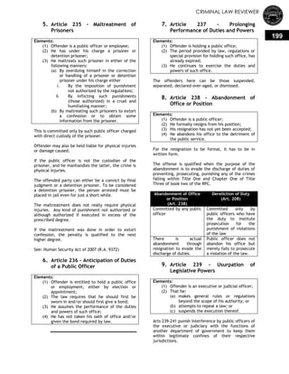 CRIMINAL LAW REVIEWER
199
5. Article 235 - Maltreatment of
Prisoners
Elements:
(1) Offender is a public officer or employee;
(2) He has under his charge a prisoner or
detention prisoner;
(3) He maltreats such prisoner in either of the
following manners:
(a) By overdoing himself in the correction
or handling of a prisoner or detention
prisoner under his charge either
i. By the imposition of punishment
not authorized by the regulations;
ii. By inflicting such punishments
(those authorized) in a cruel and
humiliating manner;
(b) By maltreating such prisoners to extort
a confession or to obtain some
information from the prisoner.
This is committed only by such public officer charged
with direct custody of the prisoner.
Offender may also be held liable for physical injuries
or damage caused.
If the public officer is not the custodian of the
prisoner, and he manhandles the latter, the crime is
physical injuries.
The offended party can either be a convict by final
judgment or a detention prisoner. To be considered
a detention prisoner, the person arrested must be
placed in jail even for just a short while.
The maltreatment does not really require physical
injuries. Any kind of punishment not authorized or
although authorized if executed in excess of the
prescribed degree.
If the maltreatment was done in order to extort
confession, the penalty is qualified to the next
higher degree.
See: Human Security Act of 2007 (R.A. 9372)
6. Article 236 - Anticipation of Duties
of a Public Officer
Elements:
(1) Offender is entitled to hold a public office
or employment, either by election or
appointment;
(2) The law requires that he should first be
sworn in and/or should first give a bond;
(3) He assumes the performance of the duties
and powers of such office;
(4) He has not taken his oath of office and/or
given the bond required by law.
7. Article 237 - Prolonging
Performance of Duties and Powers
Elements:
(1) Offender is holding a public office;
(2) The period provided by law, regulations or
special provision for holding such office, has
already expired;
(3) He continues to exercise the duties and
powers of such office.
The offenders here can be those suspended,
separated, declared over-aged, or dismissed.
8. Article 238 - Abandonment of
Office or Position
Elements:
(1) Offender is a public officer;
(2) He formally resigns from his position;
(3) His resignation has not yet been accepted;
(4) He abandons his office to the detriment of
the public service.
For the resignation to be formal, it has to be in
written form.
The offense is qualified when the purpose of the
abandonment is to evade the discharge of duties of
preventing, prosecuting, punishing any of the crimes
falling within Title One and Chapter One of Title
Three of book two of the RPC.
Abandonment of Office
or Position
(Art. 238)
Dereliction of Duty
(Art. 208)
Committed by any public
officer
Committed only by
public officers who have
the duty to institute
prosecution for the
punishment of violations
of the law
There is actual
abandonment through
resignation to evade the
discharge of duties.
Public officer does not
abandon his office but
merely fails to prosecute
a violation of the law.
9. Article 239 - Usurpation of
Legislative Powers
Elements:
(1) Offender is an executive or judicial officer;
(2) That he:
(a) makes general rules or regulations
beyond the scope of his authority; or
(b) attempts to repeal a law; or
(c) suspends the execution thereof.
Arts 239-241 punish interference by public officers of
the executive or judiciary with the functions of
another department of government to keep them
within legitimate confines of their respective
jurisdictions.
 