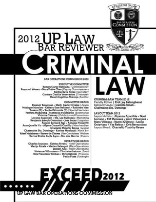 CRIMINAL LAW REVIEWER
2
CCCRRRIIIMMMIIINNNAAALLL
BAR REVIEWER
UP LAW2012
BAR OPERATIONS COMMISSION 2012
EXECUTIVE COMMITTEE
Ramon Carlo Marcaida |Commissioner
Raymond Velasco • Mara Kriska Chen |Deputy Commissioners
Barbie Kaye Perez |Secretary
Carmen Cecilia Veneracion |Treasurer
Hazel Angeline Abenoja|Auditor
COMMITTEE HEADS
Eleanor Balaquiao • Mark Xavier Oyales | Acads
Monique Morales • Katleya Kate Belderol • Kathleen Mae
Tuason (D) • Rachel Miranda (D) |Special Lectures
Patricia Madarang • Marinella Felizmenio |Secretariat
Victoria Caranay |Publicity and Promotions
Loraine Saguinsin • Ma. Luz Baldueza |Marketing
Benjamin Joseph Geronimo • Jose Lacas |Logistics
Angelo Bernard Ngo • Annalee Toda|HR
Anne Janelle Yu • Alyssa Carmelli Castillo |Merchandise
Graciello Timothy Reyes |Layout
Charmaine Sto. Domingo • Katrina Maniquis |Mock Bar
Krizel Malabanan • Karren de Chavez |Bar Candidates’ Welfare
Karina Kirstie Paola Ayco • Ma. Ara Garcia |Events
OPERATIONS HEADS
Charles Icasiano • Katrina Rivera |Hotel Operations
Marijo Alcala • Marian Salanguit |Day-Operations
Jauhari Azis |Night-Operations
Vivienne Villanueva • Charlaine Latorre |Food
Kris Francisco Rimban • Elvin Salindo |Transpo
Paula Plaza |Linkages
LAWCRIMINAL LAW TEAM 2012
Faculty Editor | Prof. Jay Batongbacal
Subject Heads | Camille Umali •
Charmaine Sto. Domingo
LAYOUT TEAM 2012
Layout Artists | Alyanna Apacible • Noel
Luciano • RM Meneses • Jenin Velasquez •
Mara Villegas • Naomi Quimpo • Leslie
Octaviano • Yas Refran • Cris Bernardino
Layout Head| Graciello Timothy Reyes
UP LAW BAR OPERATIONS COMMISSION
 