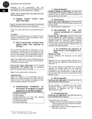 CRIMINAL LAW REVIEWER
20
Rationale for the prospectivity rule: the
punishability of an act must be reasonably known for
the guidance of society [citing Peo v. Jabinal].
[NOTE: The SC outline does not include the next
two characteristics.]
4. Legality (nullum crimen nulla
poena sine lege)
Art. 21. No felony shall be punishable by any penalty
not prescribed by law prior to its commission.
There is no crime when there is no law punishing the
same.
Limitation:
Not every law punishing an act or omission may be
valid as a criminal law. If the law punishing an act is
ambiguous, it is null and void.
5. Strict Construction of Penal Laws
Against State: The ―Doctrine of
Pro Reo‖
Pro reo doctrine: Whenever a penal law is to be
construed or applied and the law admits of two
interpretations - one lenient to the offender and one
strict to the offender, that interpretation which is
lenient or favorable to the offender will be adopted.
Basis: The fundamental rule that all doubts shall be
construed in favor of the accused and presumption
of innocence of the accused.
Art. III, Sec. 14(2), 1987 Const. In all criminal
prosecutions, the accused shall be presumed
innocent until the contrary is proved.
Note: This is peculiar only to criminal law.
EQUIPOISE RULE:
When the evidence of the prosecution and the
defense are equally balanced, the scale should be
tilted in favor of the accused in obedience to the
constitutional presumption of innocence.8
C. Constitutional limitations on
the power of Congress to enact
penal laws in the Bill of Rights
(i) Equal protection
(ii) Due process
(iii)Non-imposition of cruel and unusual
punishment or excessive fines
(iv) Bill of attainder
(v) Ex post facto law
8
Ursua v. CA (1996); Corpuz v. People (1991)
1. Equal protection
Article III, Section 1, 1987 Const. No person shall
be deprived of life, liberty, or property without due
process of law, nor shall any person be denied the
equal protection of the laws.
2. Due process
Art. III, Sec. 14 (1), 1987 Const. No person shall be
held to answer for a criminal offense without due
process of law.
 Must be general in application.
3. Non-imposition of cruel and
unusual punishment or excessive
fines
Art III, Sec. 19, 1987 Const. Excessive fines shall
not be imposed, nor cruel, degrading or inhuman
punishment inflicted. Neither shall death penalty be
imposed, unless, for compelling reasons involving
heinous crimes, the Congress hereafter provides for
it. Any death penalty already imposed shall be
reduced to reclusion perpetua.
a. Act Prohibiting the Imposition of
Death Penalty in the Philippines (R.A.
9346)
Republic Act 9346
An Act Prohibiting the Imposition of the Death
Penalty.
Repealed the law imposing lethal injection (R.A.
8177) and the law imposing the death penalty (R.A.
7659) (Sec. 1).
This Act also imposes the punishment of reclusion
perpetua for offenses under any act using the
nomenclature of the RPC (Sec. 2 (a)) and the
punishment of life imprisonment for offenses under
any act which does not use the nomenclature of the
RPC (Sec. 2(b))
4. Bill of attainder
Art III, Sec. 22, 1987 Const. No ex post facto law or
bill of attainder shall be enacted.
Bill of attainder - a legislative act that inflicts
punishment without trial, its essence being the
substitution of legislative fiat for a judicial
determination of guilt.
5. Ex post facto law
Art III, Sec. 22, 1987 Const. No ex post facto law or
bill of attainder shall be enacted.
Ex post facto law is one which:
(1)Makes criminal an act done before the passage
of the law and which was innocent when done,
and punishes such an act.
(2) Aggravates a crime, or makes it greater than it
was, when committed;
 