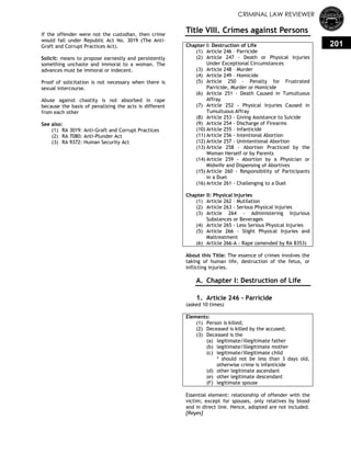 CRIMINAL LAW REVIEWER
201
If the offender were not the custodian, then crime
would fall under Republic Act No. 3019 (The Anti-
Graft and Corrupt Practices Act).
Solicit: means to propose earnestly and persistently
something unchaste and immoral to a woman. The
advances must be immoral or indecent.
Proof of solicitation is not necessary when there is
sexual intercourse.
Abuse against chastity is not absorbed in rape
because the basis of penalizing the acts is different
from each other
See also:
(1) RA 3019: Anti-Graft and Corrupt Practices
(2) RA 7080: Anti-Plunder Act
(3) RA 9372: Human Security Act
Title VIII. Crimes against Persons
Chapter I: Destruction of Life
(1) Article 246 – Parricide
(2) Article 247 - Death or Physical Injuries
Under Exceptional Circumstances
(3) Article 248 – Murder
(4) Article 249 – Homicide
(5) Article 250 - Penalty for Frustrated
Parricide, Murder or Homicide
(6) Article 251 - Death Caused in Tumultuous
Affray
(7) Article 252 - Physical Injuries Caused in
Tumultuous Affray
(8) Article 253 - Giving Assistance to Suicide
(9) Article 254 - Discharge of Firearms
(10) Article 255 – Infanticide
(11) Article 256 - Intentional Abortion
(12) Article 257 - Unintentional Abortion
(13) Article 258 - Abortion Practiced by the
Woman Herself or by Parents
(14) Article 259 - Abortion by a Physician or
Midwife and Dispensing of Abortives
(15) Article 260 - Responsibility of Participants
in a Duel
(16) Article 261 - Challenging to a Duel
Chapter II: Physical Injuries
(1) Article 262 – Mutilation
(2) Article 263 - Serious Physical Injuries
(3) Article 264 - Administering Injurious
Substances or Beverages
(4) Article 265 - Less Serious Physical Injuries
(5) Article 266 - Slight Physical Injuries and
Maltreatment
(6) Article 266-A - Rape (amended by RA 8353)
About this Title: The essence of crimes involves the
taking of human life, destruction of the fetus, or
inflicting injuries.
A. Chapter I: Destruction of Life
0.
1. Article 246 - Parricide
(asked 10 times)
Elements:
(1) Person is killed;
(2) Deceased is killed by the accused;
(3) Deceased is the
(a) legitimate/illegitimate father
(b) legitimate/illegitimate mother
(c) legitimate/illegitimate child
* should not be less than 3 days old,
otherwise crime is infanticide
(d) other legitimate ascendant
(e) other legitimate descendant
(F) legitimate spouse
Essential element: relationship of offender with the
victim; except for spouses, only relatives by blood
and in direct line. Hence, adopted are not included.
[Reyes]
 