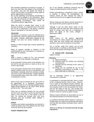 CRIMINAL LAW REVIEWER
203
One attendant qualifying circumstance is enough. If
there are more than one alleged in the information
for murder, only one will qualify the killing to
murder and the other circumstances will be taken as
generic aggravating circumstance.
Any of the qualifying circumstances enumerated in
Art. 248 must be alleged in the information. When
the other circumstances are absorbed or included in
one qualifying circumstance, they cannot be
considered as generic aggravating.
When the victim is already dead, intent to kill
becomes irrelevant. It is important only if the victim
did not die to determine if the felony is physical
injury or attempted or frustrated homicide.
TREACHERY
The essence of treachery is that the offended party
was denied the chance to defend himself because of
the means, methods, deliberately adopted by the
offender and were not merely incidental to the
killing.
Killing of a child of tender age is murder qualified by
treachery.
Abuse of superior strength is inherent in and
comprehended by the circumstance of treachery or
forms part of treachery.
FIRE
When a person is killed by fire, the primordial
criminal intent of the offender is considered.
If the primordial criminal intent of the offender is to
kill and fire was only used as a means to do so, the
crime is only murder.
If the primordial criminal intent of the offender is to
destroy property with the use of pyrotechnics and
incidentally, somebody within the premises is killed,
the crime is arson with homicide, a single indivisible
crime penalized under Article 326, which is death as
a consequence of arson.
Intent to kill must be present for the use of fire to
be appreciated as a qualifying circumstance.
Intending to make fun of a mentally-disabled person,
Pugay poured gasoline on the latter while Samson
set him on fire. The victim died.
There was no animosity between the two accused
and the victim such that it cannot be said that they
resort to fire to kill him. It was merely a part of
their fun making but because their acts were
felonious, they are criminally liable. [People v.
Pugay and Samson]
POISON
Treachery and evident premeditation are inherent in
murder by poison only if the offender has the intent
to kill the victim by use of poison.
EVIDENT PREMEDITATION
Act of the offender manifestly indicating that he
clung to his determination to kill his victim.
Evident premeditation is absorbed in price, reward
or promise, if without the premeditation the
inductor would not have induced the other to
commit the act but not as regards the one induced.
Pariseo Tayag was shot dead by several policemen in
the course of their pursuit to get his fan knife.
Although it has not been shown which of the
policemen fired the fatal shot each should be held
guilty of murder since they are in conspiracy to
effect the death of the victim. [People v.
Buensuceso (1984)]
CRUELTY
Under Article 14, the generic aggravating
circumstance of cruelty requires that the victim be
alive, when the cruel wounds were inflicted and,
therefore, there must be evidence to that effect.
Yet, in murder, aside from cruelty, any act that
would amount to scoffing or decrying the corpse of
the victim will qualify the killing to murder.
4. Article 249 - Homicide
(asked 16 times)
Elements:
(1) Person was killed;
(2) Offender killed him without any justifying
circumstances;
(3) Offender had the intention to kill, which is
presumed;
(4) Killing was not attended by any of the
qualifying circumstances of murder, or by
that of parricide or infanticide
Use of unlicensed firearm is an aggravating
circumstance in homicide.
In attempted or frustrated homicide, there is intent
to kill. In physical injuries, there is none. However,
if as a result of the physical injuries inflicted, the
victim died, the crime will be homicide because the
law presumes intent to kill and punishes the result,
and not the intent of the act. The accused will,
however, be entitled to the mitigating circumstance
of lack of intent to commit so grave a wrong.
Physical injuries sufficient to cause death are one of
the essential elements of frustrated homicide.
In accidental homicide wherein death of a person is
brought about by a lawful act performed with proper
care and skill and without homicidal intent, there is
no liability.
There is no offense of frustrated homicide through
imprudence.
 