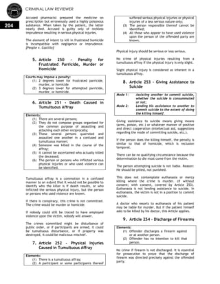 CRIMINAL LAW REVIEWER
204
Accused pharmacist prepared the medicine on
prescription but erroneously used a highly poisonous
substance. When taken by the patient, the latter
nearly died. Accused is guilty only of reckless
imprudence resulting in serious physical injuries.
The element of intent to kill in frustrated homicide
is incompatible with negligence or imprudence.
[People v. Castillo]
5. Article 250 - Penalty for
Frustrated Parricide, Murder or
Homicide
Courts may impose a penalty:
(1) 2 degrees lower for frustrated parricide,
murder, or homicide
(2) 3 degrees lower for attempted parricide,
murder, or homicide.
6. Article 251 - Death Caused in
Tumultuous Affray
Elements:
(1) There are several persons;
(2) They do not compose groups organized for
the common purpose of assaulting and
attacking each other reciprocally;
(3) These several persons quarreled and
assaulted one another in a confused and
tumultuous manner;
(4) Someone was killed in the course of the
affray;
(5) It cannot be ascertained who actually killed
the deceased;
(6) The person or persons who inflicted serious
physical injuries or who used violence can
be identified.
Tumultuous affray is a commotion in a confused
manner to an extent that it would not be possible to
identify who the killer is if death results, or who
inflicted the serious physical injury, but the person
or persons who used violence are known.
If there is conspiracy, this crime is not committed.
The crime would be murder or homicide.
If nobody could still be traced to have employed
violence upon the victim, nobody will answer.
The crimes committed might be disturbance of
public order, or if participants are armed, it could
be tumultuous disturbance, or if property was
destroyed, it could be malicious mischief.
7. Article 252 - Physical Injuries
Caused in Tumultuous Affray
Elements:
(1) There is a tumultuous affray;
(2) A participant or some participants thereof
suffered serious physical injuries or physical
injuries of a less serious nature only;
(3) The person responsible thereof cannot be
identified;
(4) All those who appear to have used violence
upon the person of the offended party are
known.
Physical injury should be serious or less serious.
No crime of physical injuries resulting from a
tumultuous affray if the physical injury is only slight.
Slight physical injury is considered as inherent in a
tumultuous affray.
8. Article 253 - Giving Assistance to
Suicide
Mode 1: Assisting another to commit suicide,
whether the suicide is consummated
or not;
Mode 2: Lending his assistance to another to
commit suicide to the extent of doing
the killing himself.
Giving assistance to suicide means giving means
(arms, poison, etc.) or whatever manner of positive
and direct cooperation (intellectual aid, suggestions
regarding the mode of committing suicide, etc.).
If the person does the killing himself, the penalty is
similar to that of homicide, which is reclusion
temporal.
There can be no qualifying circumstance because the
determination to die must come from the victim.
The person attempting suicide is not liable. Reason:
He should be pitied, not punished.
This does not contemplate euthanasia or mercy
killing where the crime is murder. (if without
consent; with consent, covered by Article 253).
Euthanasia is not lending assistance to suicide. In
euthanasia, the victim is not in a position to commit
suicide.
A doctor who resorts to euthanasia of his patient
may be liable for murder. But if the patient himself
asks to be killed by his doctor, this Article applies.
9. Article 254 - Discharge of Firearms
Elements:
(1) Offender discharges a firearm against
or at another person.
(2) Offender has no intention to kill that
person.
No crime if firearm is not discharged. It is essential
for prosecution to prove that the discharge of
firearm was directed precisely against the offended
party.
 