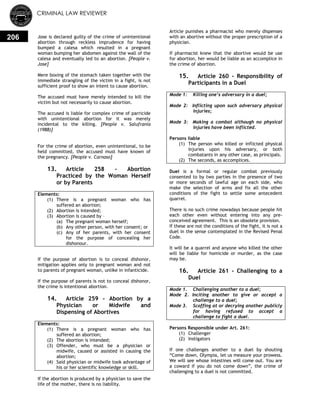 CRIMINAL LAW REVIEWER
206 Jose is declared guilty of the crime of unintentional
abortion through reckless imprudence for having
bumped a calesa which resulted in a pregnant
woman bumping her abdomen against the wall of the
calesa and eventually led to an abortion. [People v.
Jose]
Mere boxing of the stomach taken together with the
immediate strangling of the victim in a fight, is not
sufficient proof to show an intent to cause abortion.
The accused must have merely intended to kill the
victim but not necessarily to cause abortion.
The accused is liable for complex crime of parricide
with unintentional abortion for it was merely
incidental to the killing. [People v. Salufrania
(1988)]
For the crime of abortion, even unintentional, to be
held committed, the accused must have known of
the pregnancy. [People v. Carnaso]
13. Article 258 - Abortion
Practiced by the Woman Herself
or by Parents
Elements:
(1) There is a pregnant woman who has
suffered an abortion;
(2) Abortion is intended;
(3) Abortion is caused by –
(a) The pregnant woman herself;
(b) Any other person, with her consent; or
(c) Any of her parents, with her consent
for the purpose of concealing her
dishonour.
If the purpose of abortion is to conceal dishonor,
mitigation applies only to pregnant woman and not
to parents of pregnant woman, unlike in infanticide.
If the purpose of parents is not to conceal dishonor,
the crime is intentional abortion.
14. Article 259 - Abortion by a
Physician or Midwife and
Dispensing of Abortives
Elements:
(1) There is a pregnant woman who has
suffered an abortion;
(2) The abortion is intended;
(3) Offender, who must be a physician or
midwife, caused or assisted in causing the
abortion;
(4) Said physician or midwife took advantage of
his or her scientific knowledge or skill.
If the abortion is produced by a physician to save the
life of the mother, there is no liability.
Article punishes a pharmacist who merely dispenses
with an abortive without the proper prescription of a
physician.
If pharmacist knew that the abortive would be use
for abortion, her would be liable as an accomplice in
the crime of abortion.
15. Article 260 - Responsibility of
Participants in a Duel
Mode 1: Killing one’s adversary in a duel;
Mode 2: Inflicting upon such adversary physical
injuries;
Mode 3: Making a combat although no physical
injuries have been inflicted.
Persons liable
(1) The person who killed or inflicted physical
injuries upon his adversary, or both
combatants in any other case, as principals.
(2) The seconds, as accomplices.
Duel is a formal or regular combat previously
consented to by two parties in the presence of two
or more seconds of lawful age on each side, who
make the selection of arms and fix all the other
conditions of the fight to settle some antecedent
quarrel.
There is no such crime nowadays because people hit
each other even without entering into any pre-
conceived agreement. This is an obsolete provision.
If these are not the conditions of the fight, it is not a
duel in the sense contemplated in the Revised Penal
Code.
It will be a quarrel and anyone who killed the other
will be liable for homicide or murder, as the case
may be.
16. Article 261 - Challenging to a
Duel
Mode 1. Challenging another to a duel;
Mode 2. Inciting another to give or accept a
challenge to a duel;
Mode 3. Scoffing at or decrying another publicly
for having refused to accept a
challenge to fight a duel.
Persons Responsible under Art. 261:
(1) Challenger
(2) Instigators
If one challenges another to a duel by shouting
―Come down, Olympia, let us measure your prowess.
We will see whose intestines will come out. You are
a coward if you do not come down‖, the crime of
challenging to a duel is not committed.
 