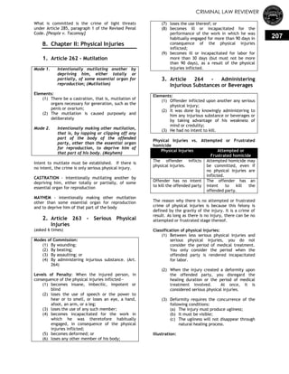 CRIMINAL LAW REVIEWER
207
What is committed is the crime of light threats
under Article 285, paragraph 1 of the Revised Penal
Code. [People v. Tacomoy]
B. Chapter II: Physical Injuries
0.
1. Article 262 - Mutilation
Mode 1. Intentionally mutilating another by
depriving him, either totally or
partially, of some essential organ for
reproduction; (Mutilation)
Elements:
(1) There be a castration, that is, mutilation of
organs necessary for generation, such as the
penis or ovarium;
(2) The mutilation is caused purposely and
deliberately
Mode 2. Intentionally making other mutilation,
that is, by lopping or clipping off any
part of the body of the offended
party, other than the essential organ
for reproduction, to deprive him of
that part of his body. (Mayhem)
Intent to mutilate must be established. If there is
no intent, the crime is only serious physical injury.
CASTRATION - intentionally mutilating another by
depriving him, either totally or partially, of some
essential organ for reproduction
MAYHEM - intentionally making other mutilation
other than some essential organ for reproduction
and to deprive him of that part of the body
2. Article 263 - Serious Physical
Injuries
(asked 6 times)
Modes of Commission:
(1) By wounding;
(2) By beating;
(3) By assaulting; or
(4) By administering injurious substance. (Art.
264)
Levels of Penalty: When the injured person, in
consequence of the physical injuries inflicted—
(1) becomes insane, imbecilic, impotent or
blind
(2) loses the use of speech or the power to
hear or to smell, or loses an eye, a hand,
afoot, an arm, or a leg;
(3) loses the use of any such member;
(4) becomes incapacitated for the work in
which he was theretofore habitually
engaged, in consequence of the physical
injuries inflicted;
(5) becomes deformed; or
(6) loses any other member of his body;
(7) loses the use thereof; or
(8) becomes ill or incapacitated for the
performance of the work in which he was
habitually engaged for more than 90 days in
consequence of the physical injuries
inflicted;
(9) becomes ill or incapacitated for labor for
more than 30 days (but must not be more
than 90 days), as a result of the physical
injuries inflicted.
3. Article 264 - Administering
Injurious Substances or Beverages
Elements:
(1) Offender inflicted upon another any serious
physical injury;
(2) It was done by knowingly administering to
him any injurious substance or beverages or
by taking advantage of his weakness of
mind or credulity;
(3) He had no intent to kill.
Physical Injuries vs. Attempted or Frustrated
homicide
Physical Injuries Attempted or
Frustrated homicide
The offender inflicts
physical injuries.
Attempted homicide may
be committed, even if
no physical injuries are
inflicted.
Offender has no intent
to kill the offended party
The offender has an
intent to kill the
offended party.
The reason why there is no attempted or frustrated
crime of physical injuries is because this felony is
defined by the gravity of the injury. It is a crime of
result. As long as there is no injury, there can be no
attempted or frustrated stage thereof.
Classification of physical injuries:
(1) Between less serious physical injuries and
serious physical injuries, you do not
consider the period of medical treatment.
You only consider the period when the
offended party is rendered incapacitated
for labor.
(2) When the injury created a deformity upon
the offended party, you disregard the
healing duration or the period of medical
treatment involved. At once, it is
considered serious physical injuries.
(3) Deformity requires the concurrence of the
following conditions:
(a) The injury must produce ugliness;
(b) It must be visible;
(c) The ugliness will not disappear through
natural healing process.
Illustration:
 