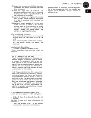 CRIMINAL LAW REVIEWER
21
(3)Changes the punishment and inflicts a greater
punishment than the law annexed to the crime
when committed;
(4)Alters the legal rules of evidence, and
authorizes conviction upon less or different
testimony than the law required at the time of
the commission of the offense;
(5)Assumes to regulate civil rights and remedies
only, in effect imposes penalty or deprivation
of a right for something which when done was
lawful; and
(6)Deprives a person accused of a crime some
lawful protection to which he has become
entitled, such as the protection of a former
conviction or acquittal, or a proclamation of
amnesty. (Reyes, The Revised Penal Code
citing In re: Kay Villegas Kami, Inc.)
Other constitutional limitations
 Must not provide imprisonment for non-payment
of debts or poll tax. [1987 Const. Art. III, Sec. 19
(1)]
 Must not restrict other constitutional freedoms,
e.g. due process, religion, free speech, and
assembly.
Basic Maxims in Criminal Law
a. Actus Non Facit Reum, Nisi Mens Sit Rea
―The act cannot be criminal where the mind is not
criminal.‖
U.S. vs. Catolico (18 Phil. 504, 508)
Facts: Accused was a justice of the peace who
rendered decisions for damages based on breach
of contract. The defendants failed to pay the
bonds required on time, so upon petition of the
plaintiffs, the accursed dismissed the appeals and
ordered the sums attached and delivered to
plaintiffs in satisfaction of the judgment. Accused
was prosecuted for malversation.
Held: The general rule is that, if it is proved that
the accused committed the criminal act charged,
it will be presumed that the act was done with
criminal intention. However, it must be borne in
mind that the act from which such presumption
springs must be a criminal act. In this case, the
act of the accused was not unlawful. Everything
he did was done in good faith under the belief
that he was acting judiciously and correctly. The
act of a person does not make him a criminal,
unless his mind be criminal.
b. Actus Me Invito Factus Non Est Meus Actus
―An act done by me against my will is not my act.‖
c. El Que Es Causa De La Causa Es Causa Del Mal
Causado
―He who is the cause of the cause is the cause of the
evil caused.‖
 This is the rationale in par. 1 of Art. 4 which
enunciates the doctrine of proximate cause.
He who commits an intentional felony is responsible
for all the consequences which may naturally and
logically result therefrom, whether foreseen or
intended or not.
 