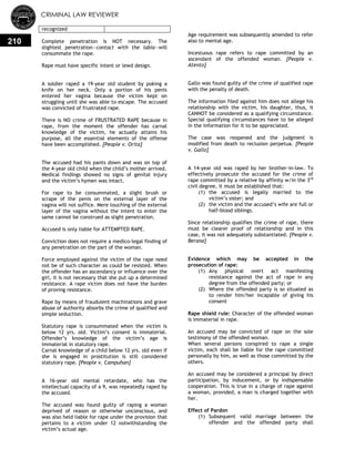 CRIMINAL LAW REVIEWER
210
recognized
Complete penetration is NOT necessary. The
slightest penetration—contact with the labia—will
consummate the rape.
Rape must have specific intent or lewd design.
A soldier raped a 19-year old student by poking a
knife on her neck. Only a portion of his penis
entered her vagina because the victim kept on
struggling until she was able to escape. The accused
was convicted of frustrated rape.
There is NO crime of FRUSTRATED RAPE because in
rape, from the moment the offender has carnal
knowledge of the victim, he actually attains his
purpose, all the essential elements of the offense
have been accomplished. [People v. Orita]
The accused had his pants down and was on top of
the 4-year old child when the child‘s mother arrived.
Medical findings showed no signs of genital injury
and the victim‘s hymen was intact.
For rape to be consummated, a slight brush or
scrape of the penis on the external layer of the
vagina will not suffice. Mere touching of the external
layer of the vagina without the intent to enter the
same cannot be construed as slight penetration.
Accused is only liable for ATTEMPTED RAPE.
Conviction does not require a medico-legal finding of
any penetration on the part of the woman.
Force employed against the victim of the rape need
not be of such character as could be resisted. When
the offender has an ascendancy or influence over the
girl, it is not necessary that she put up a determined
resistance. A rape victim does not have the burden
of proving resistance.
Rape by means of fraudulent machinations and grave
abuse of authority absorbs the crime of qualified and
simple seduction.
Statutory rape is consummated when the victim is
below 12 yrs. old. Victim‘s consent is immaterial.
Offender‘s knowledge of the victim‘s age is
immaterial in statutory rape.
Carnal knowledge of a child below 12 yrs. old even if
she is engaged in prostitution is still considered
statutory rape. [People v. Campuhan]
A 16-year old mental retardate, who has the
intellectual capacity of a 9, was repeatedly raped by
the accused.
The accused was found guilty of raping a woman
deprived of reason or otherwise unconscious, and
was also held liable for rape under the provision that
pertains to a victim under 12 notwithstanding the
victim‘s actual age.
Age requirement was subsequently amended to refer
also to mental age.
Incestuous rape refers to rape committed by an
ascendant of the offended woman. [People v.
Atento]
Gallo was found guilty of the crime of qualified rape
with the penalty of death.
The information filed against him does not allege his
relationship with the victim, his daughter, thus, it
CANNOT be considered as a qualifying circumstance.
Special qualifying circumstances have to be alleged
in the information for it to be appreciated.
The case was reopened and the judgment is
modified from death to reclusion perpetua. [People
v. Gallo]
A 14-year old was raped by her brother-in-law. To
effectively prosecute the accused for the crime of
rape committed by a relative by affinity w/in the 3rd
civil degree, it must be established that:
(1) the accused is legally married to the
victim‘s sister; and
(2) the victim and the accused‘s wife are full or
half-blood siblings.
Since relationship qualifies the crime of rape, there
must be clearer proof of relationship and in this
case, it was not adequately substantiated. [People v.
Berana]
Evidence which may be accepted in the
prosecution of rape:
(1) Any physical overt act manifesting
resistance against the act of rape in any
degree from the offended party; or
(2) Where the offended party is so situated as
to render him/her incapable of giving his
consent
Rape shield rule: Character of the offended woman
is immaterial in rape.
An accused may be convicted of rape on the sole
testimony of the offended woman.
When several persons conspired to rape a single
victim, each shall be liable for the rape committed
personally by him, as well as those committed by the
others.
An accused may be considered a principal by direct
participation, by inducement, or by indispensable
cooperation. This is true in a charge of rape against
a woman, provided, a man is charged together with
her.
Effect of Pardon
(1) Subsequent valid marriage between the
offender and the offended party shall
 