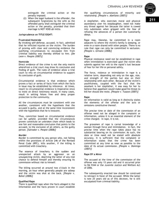CRIMINAL LAW REVIEWER
211
extinguish the criminal action or the
penalty imposed.
(2) When the legal husband is the offender, the
subsequent forgiveness by the wife as the
offended party shall extinguish the criminal
action or the penalty, provided that their
marriage is NOT VOID ab initio.
Jurisprudence on TITLE EIGHT:
Frustrated Homicide
By invoking self-defense, accused, in fact, admitted
that he inflicted injuries on the victim. The burden
of proving with clear and convincing evidence the
justifying circumstances to exculpate him from
criminal liability was thereby shifted to him. [De
Leon v. People (2007)]
Homicide
Direct evidence of the crime is not the only matrix
wherefrom a trial court may draw its conclusion and
finding of guilt. The rules of evidence allow a trial
court to rely on circumstantial evidence to support
its conclusion of guilt.
Circumstantial evidence is that evidence which
proves a fact or series of facts from which the facts
in issue may be established by inference. At times,
resort to circumstantial evidence is imperative since
to insist on direct testimony would, in many cases,
result in setting felons free and deny proper
protection to the community.
All the circumstances must be consistent with one
another, consistent with the hypothesis that the
accused is guilty, and at the same time inconsistent
with the hypothesis that he is innocent.
Thus, conviction based on circumstantial evidence
can be upheld, provided that the circumstances
proven constitute an unbroken chain which leads to
one fair and reasonable conclusion that points to the
accused, to the exclusion of all others, as the guilty
person. [Salvador v. People (2008)]
Murder
Murder is committed by any person who, not falling
within the provisions of Article 246 of the Revised
Penal Code (RPC), kills another, if the killing is
committed with treachery.
The essence of treachery is the sudden and
unexpected attack by an aggressor on an
unsuspecting victim, depriving the latter of any real
chance to defend himself and thereby ensuring its
commission without risk to himself.
The killing occurred at around two o‘clock in the
morning, an hour when generally people are asleep
and the victim was shot at the back. [People v.
Bohol (2008)]
Qualified Rape
There is qualified rape when the facts alleged in the
Information and the facts proven in court establish
the qualifying circumstances of minority and
relationship. [People v. Abellano (2007)]
A stepfather, who exercises moral and physical
ascendancy over his stepdaughter, need not make
any threat against her because the latter is cowed
into submission when gripped with the fear of
refusing the advances of a person she customarily
obeys.
Rape may, likewise, be committed in a room
adjacent to where the victim's family is sleeping, or
even in a room shared with other people. There is no
rule that rape can only be committed in seclusion.
[People v. Glivano (2008)]
Rape
Physical resistance need not be established in rape
when intimidation is exercised upon the victim who
submits against her will to the rapist‘s lust because
of fear for her life or personal safety.
The force, violence or intimidation in rape is a
relative term, depending not only on the age, size,
and strength of the parties but also on their
relationship with each other. Because of the victim‘s
youthfulness, coupled with the fact that the
assailant is her stepfather, it was easy for her to
believe that appellant would make good his threat to
kill her should she resist. [People v. Tuazon (2007)]
Rape
An information is valid as long as it distinctly states
the elements of the offense and the acts or
omissions constitutive thereof.
The precise time or date of the commission of an
offense need not be alleged in the complaint or
information, unless it is an essential element of the
crime charged. In rape, it is not.
The gravamen of rape is carnal knowledge of a
woman through force and intimidation. In fact, the
precise time when the rape takes place has no
substantial bearing on its commission. As such, the
date or time need not be stated with absolute
accuracy. It is sufficient that the complaint or
information states that the crime has been
committed at any time as near as possible to the
date of its actual commission. [People v. Domingo
(2007)]
Rape BY a Minor
The accused at the time of the commission of the
offense was only 13 years old and it occurred prior
to RA 9344 or the Juvenile Justice and Welfare Act
of 2006.
The subsequently enacted law should be construed
to retroact in favor of the accused. While the latter
is now 25 years old as of this decision, he is still
exculpated from criminal liability.
 