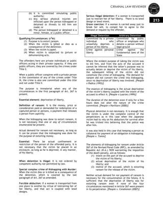 CRIMINAL LAW REVIEWER
213
(b) it is committed simulating public
authority;
(c) Any serious physical injuries are
inflicted upon the person kidnapped or
detained or threats to kill him are
made; or
(d) The person kidnapped or detained is a
minor, female, or a public officer.
Qualifying Circumstances: (r2
kt)
(1) Purpose is to extort ransom.
(2) When the victim is killed or dies as a
consequence of the detention.
(3) When the victim is raped.
(4) When victim is subjected to torture or
dehumanizing acts.
The offenders here are private individuals or public
officers acting in their private capacity. If they are
public officers, they are covered by the crimes under
Title 2.
When a public officer conspires with a private person
in the commission of any of the crimes under Title
IX, the crime is also one committed under this title
and not under Title II.
The purpose is immaterial when any of the
circumstances in the first paragraph of Art. 267 is
present.
Essential element: deprivation of liberty.
Definition of ransom: It is the money, price or
consideration paid or demanded for redemption of a
captured person or persons, a payment that releases
a person from captivity.
When the kidnapping was done to extort ransom, it
is not necessary that one or any of circumstances
enumerated be present.
Actual demand for ransom not necessary, as long as
it can be proven that the kidnapping was done for
the purpose of extorting money.
Essential: There be actual confinement or
restriction of the person of the offended party. It is
not necessary that the victim be placed in an
enclosure, as long as he is deprived, in any manner,
of his liberty.
When detention is illegal: It is not ordered by
competent authority nor permitted by law.
Special complex crime of Kidnapping with Murder:
When the victim dies or is killed as a consequence of
the detention, which is covered by the last
paragraph of Art. 267 as amended.
Forcible abduction: If a woman is transported from
one place to another by virtue of restraining her of
her liberty, and that act is coupled with lewd
designs.
Serious illegal detention: If a woman is transported
just to restrain her of her liberty. There is no lewd
design or lewd intent.
Grave coercion: If a woman is carried away just to
break her will, to compel her to agree to the
demand or request by the offender.
Illegal Detention Arbitrary Detention
Committed by a private
individual who
unlawfully deprives a
person of his liberty
Committed by public
officer or employee who
detains a person without
legal ground
Crime against personal
liberty
Crime against the
fundamental laws of the
State
Where the evident purpose of taking the victim was
to kill him, and from the acts of the accused it
cannot be inferred that the latter‘s purpose was to
actually detain or deprive the victim of his liberty,
the subsequent killing of the victim did not
constitute the crime of kidnapping. The demand for
ransom did not convert the crime into kidnapping,
since no deprivation of liberty was involved. [People
v Padica (1993)]
The essence of kidnapping is the actual deprivation
of the victim‘s liberty coupled with the intent of the
accused to effect it. [People v Luartes (1999)]
The duration of the detention even if only for a few
hours does not alter the nature of the crime
committed. [People v Pavillare (2000)]
Physical detention is not necessary. It is enough that
the victim is under the complete control of the
perpetrators as in this case when the Japanese
victim had to rely on his abductors for survival after
he was tricked into believing that the police was
after him.
It was also held in this case that keeping a person as
collateral for payment of an obligation is kidnapping.
[People v. Tomio]
The elements of kidnapping for ransom under Article
267 of the Revised Penal Code (RPC), as amended by
Republic Act (R.A.) 7659 warranting the imposition
of the death penalty, are as follows:
(1) intent on the part of the accused to deprive
the victim of his liberty;
(2) actual deprivation of the victim of his
liberty; and
(3) motive of the accused, which is extorting
ransom for the release of the victim.
Neither actual demand for nor payment of ransom is
necessary for the consummation of the felony. It is
sufficient that the deprivation of liberty was for
extorting ransom even if none of the four
circumstances mentioned in Article 267 were present
in its perpetration. [People v. Cenahonon (2007)]
 
