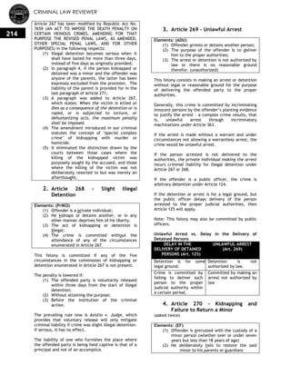 CRIMINAL LAW REVIEWER
214
Article 267 has been modified by Republic Act No.
7659 (AN ACT TO IMPOSE THE DEATH PENALTY ON
CERTAIN HEINOUS CRIMES, AMENDING FOR THAT
PURPOSE THE REVISED PENAL LAWS, AS AMENDED,
OTHER SPECIAL PENAL LAWS, AND FOR OTHER
PURPOSES) in the following respects:
(1) Illegal detention becomes serious when it
shall have lasted for more than three days,
instead of five days as originally provided;
(2) In paragraph 4, if the person kidnapped or
detained was a minor and the offender was
anyone of the parents, the latter has been
expressly excluded from the provision. The
liability of the parent is provided for in the
last paragraph of Article 271;
(3) A paragraph was added to Article 267,
which states: When the victim is killed or
dies as a consequence of the detention or is
raped, or is subjected to torture, or
dehumanizing acts, the maximum penalty
shall be imposed.
(4) The amendment introduced in our criminal
statutes the concept of "special complex
crime" of kidnapping with murder or
homicide.
(5) It eliminated the distinction drawn by the
courts between those cases where the
killing of the kidnapped victim was
purposely sought by the accused, and those
where the killing of the victim was not
deliberately resorted to but was merely an
afterthought.
2. Article 268 - Slight Illegal
Detention
Elements: (PrIKO)
(1) Offender is a private individual;
(2) He kidnaps or detains another, or in any
other manner deprives him of his liberty.
(3) The act of kidnapping or detention is
illegal;
(4) The crime is committed without the
attendance of any of the circumstances
enumerated in Article 267.
This felony is committed if any of the five
circumstances in the commission of kidnapping or
detention enumerated in Article 267 is not present.
The penalty is lowered if:
(1) The offended party is voluntarily released
within three days from the start of illegal
detention;
(2) Without attaining the purpose;
(3) Before the institution of the criminal
action.
The prevailing rule now is Asistio v. Judge, which
provides that voluntary release will only mitigate
criminal liability if crime was slight illegal detention.
If serious, it has no effect.
The liability of one who furnishes the place where
the offended party is being held captive is that of a
principal and not of an accomplice.
3. Article 269 - Unlawful Arrest
Elements: (ADU)
(1) Offender arrests or detains another person;
(2) The purpose of the offender is to deliver
him to the proper authorities;
(3) The arrest or detention is not authorized by
law or there is no reasonable ground
therefor. (unauthorized)
This felony consists in making an arrest or detention
without legal or reasonable ground for the purpose
of delivering the offended party to the proper
authorities.
Generally, this crime is committed by incriminating
innocent persons by the offender‘s planting evidence
to justify the arrest – a complex crime results, that
is, unlawful arrest through incriminatory
machinations under Article 363.
If the arrest is made without a warrant and under
circumstances not allowing a warrantless arrest, the
crime would be unlawful arrest.
If the person arrested is not delivered to the
authorities, the private individual making the arrest
incurs criminal liability for illegal detention under
Article 267 or 268.
If the offender is a public officer, the crime is
arbitrary detention under Article 124.
If the detention or arrest is for a legal ground, but
the public officer delays delivery of the person
arrested to the proper judicial authorities, then
Article 125 will apply.
Note: This felony may also be committed by public
officers.
Unlawful Arrest vs. Delay in the Delivery of
Detained Persons
DELAY IN THE
DELIVERY OF DETAINED
PERSONS (Art. 125)
UNLAWFUL ARREST
(Art. 269)
Detention is for some
legal ground.
Detention is not
authorized by law.
Crime is committed by
failing to deliver such
person to the proper
judicial authority within
a certain period.
Committed by making an
arrest not authorized by
law
4. Article 270 - Kidnapping and
Failure to Return a Minor
(asked twice)
Elements: (EF)
(1) Offender is entrusted with the custody of a
minor person (whether over or under seven
years but less than 18 years of age)
(2) He deliberately fails to restore the said
minor to his parents or guardians
 