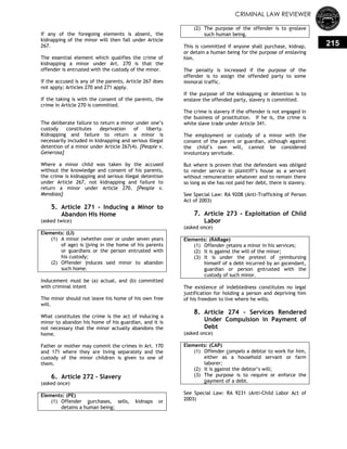CRIMINAL LAW REVIEWER
215
If any of the foregoing elements is absent, the
kidnapping of the minor will then fall under Article
267.
The essential element which qualifies the crime of
kidnapping a minor under Art. 270 is that the
offender is entrusted with the custody of the minor.
If the accused is any of the parents, Article 267 does
not apply; Articles 270 and 271 apply.
If the taking is with the consent of the parents, the
crime in Article 270 is committed.
The deliberate failure to return a minor under one‘s
custody constitutes deprivation of liberty.
Kidnapping and failure to return a minor is
necessarily included in kidnapping and serious illegal
detention of a minor under Article 267(4). [People v.
Generosa]
Where a minor child was taken by the accused
without the knowledge and consent of his parents,
the crime is kidnapping and serious illegal detention
under Article 267, not kidnapping and failure to
return a minor under Article 270. [People v.
Mendoza]
5. Article 271 - Inducing a Minor to
Abandon His Home
(asked twice)
Elements: (LI)
(1) A minor (whether over or under seven years
of age) is living in the home of his parents
or guardians or the person entrusted with
his custody;
(2) Offender induces said minor to abandon
such home.
Inducement must be (a) actual, and (b) committed
with criminal intent
The minor should not leave his home of his own free
will.
What constitutes the crime is the act of inducing a
minor to abandon his home of his guardian, and it is
not necessary that the minor actually abandons the
home.
Father or mother may commit the crimes in Art. 170
and 171 where they are living separately and the
custody of the minor children is given to one of
them.
6. Article 272 - Slavery
(asked once)
Elements: (PE)
(1) Offender purchases, sells, kidnaps or
detains a human being;
(2) The purpose of the offender is to enslave
such human being.
This is committed if anyone shall purchase, kidnap,
or detain a human being for the purpose of enslaving
him.
The penalty is increased if the purpose of the
offender is to assign the offended party to some
immoral traffic.
If the purpose of the kidnapping or detention is to
enslave the offended party, slavery is committed.
The crime is slavery if the offender is not engaged in
the business of prostitution. If he is, the crime is
white slave trade under Article 341.
The employment or custody of a minor with the
consent of the parent or guardian, although against
the child‘s own will, cannot be considered
involuntary servitude.
But where is proven that the defendant was obliged
to render service in plaintiff‘s house as a servant
without remuneration whatever and to remain there
so long as she has not paid her debt, there is slavery.
See Special Law: RA 9208 (Anti-Trafficking of Person
Act of 2003)
7. Article 273 - Exploitation of Child
Labor
(asked once)
Elements: (RARage)
(1) Offender retains a minor in his services;
(2) It is against the will of the minor;
(3) It is under the pretext of reimbursing
himself of a debt incurred by an ascendant,
guardian or person entrusted with the
custody of such minor.
The existence of indebtedness constitutes no legal
justification for holding a person and depriving him
of his freedom to live where he wills.
8. Article 274 - Services Rendered
Under Compulsion in Payment of
Debt
(asked once)
Elements: (CAP)
(1) Offender compels a debtor to work for him,
either as a household servant or farm
laborer;
(2) It is against the debtor‘s will;
(3) The purpose is to require or enforce the
payment of a debt.
See Special Law: RA 9231 (Anti-Child Labor Act of
2003)
 