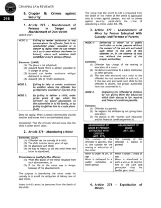 CRIMINAL LAW REVIEWER
216
B. Chapter II: Crimes against
Security
0.
1. Article 275 - Abandonment of
Persons in Danger and
Abandonment of Own Victim
(asked once)
MODE 1: Failing to render assistance to any
person whom the offender finds in an
uninhabited place, wounded or in
danger of dying when he can render
such assistance without detriment to
himself, unless such omission shall
constitute a more serious offense.
Elements: (UWOF)
(1) The place is not inhabited;
(2) Accused found there a person wounded or
in danger of dying;
(3) Accused can render assistance without
detriment to himself;
(4) Accused fails to render assistance.
MODE 2: Failing to help or render assistance
to another whom the offender has
accidentally wounded or injured; (FA)
MODE 3: By failing to deliver a child, under
seven years of age, whom the
offender has found abandoned, to
the authorities or to his family, or by
failing to deliver him to a safe place.
(SAD)
Does not apply: When a person intentionally wounds
another and leaves him in an uninhabited place.
Immaterial: That the offender did not know that the
child is under seven years.
2. Article 276 - Abandoning a Minor
Elements: (SCAN)
(1) Offender has the custody of a child;
(2) The child is under seven years of age;
(3) He abandons such child;
(4) He has no intent to kill the child when the
latter is abandoned.
Circumstances qualifying the offense:
(1) When the death of the minor resulted from
such abandonment; or
(2) If the life of the minor was in danger
because of the abandonment.
The purpose in abandoning the minor under his
custody is to avoid the obligation of taking care of
said minor.
Intent to kill cannot be presumed from the death of
the child.
The ruling that the intent to kill is presumed from
the death of the victim of the crime is applicable
only to crimes against persons, and not to crimes
against security, particularly the crime of
abandoning a minor under Art. 276.
3. Article 277 - Abandonment of
Minor by Person Entrusted With
Custody; Indifference of Parents
MODE 1: Delivering a minor to a public
institution or other persons without
the consent of the one who entrusted
such minor to the care of the
offender or, in the absence of that
one, without the consent of the
proper authorities;
Elements:
(1) Offender has charge of the rearing or
education of a minor;
(2) He delivers said minor to a public institution
or other persons;
(3) The one who entrusted such child to the
offender has not consented to such act; or
if the one who entrusted such child to the
offender is absent, the proper authorities
have not consented to it.
MODE 2. Neglecting his (offender’s) children
by not giving them the education
which their station in life requires
and financial condition permits.
Elements:
(1) Offender is a parent;
(2) He neglects his children by not giving them
education;
(3) His station in life requires such education
and his financial condition permits it.
ABANDONMENT OF
MINOR BY PERSONS
ENTRUSTED WITH
CUSTODY
(ART. 277)
ABANDONMENT OF
MINOR
(ART. 276)
The custody of the
offender is specific, that
is, the custody for the
rearing or education of
the minor
The custody of the
offender is stated in
general
Minor is under 18 yrs. of
age
Minor is under 7 years of
age
Minor is delivered to a
public institution or
other person
Minor is abandoned in
such a way as to deprive
him of the care and
protection that his
tender years need
4. Article 278 - Exploitation of
Minors
 