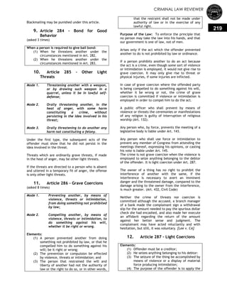 CRIMINAL LAW REVIEWER
219
Blackmailing may be punished under this article.
9. Article 284 - Bond for Good
Behavior
(asked 3 times)
When a person is required to give bail bond:
(1) When he threatens another under the
circumstances mentioned in Art. 282.
(2) When he threatens another under the
circumstances mentioned in Art. 283.
10. Article 285 – Other Light
Threats
Mode 1. Threatening another with a weapon,
or by drawing such weapon in a
quarrel, unless it be in lawful self-
defense;
Mode 2. Orally threatening another, in the
heat of anger, with some harm
constituting a crime, without
persisting in the idea involved in his
threat;
Mode 3. Orally threatening to do another any
harm not constituting a felony.
Under the first type, the subsequent acts of the
offender must show that he did not persist in the
idea involved in the threat.
Threats which are ordinarily grave threats, if made
in the heat of anger, may be other light threats.
If the threats are directed to a person who is absent
and uttered in a temporary fit of anger, the offense
is only other light threats.
11. Article 286 - Grave Coercions
(asked 8 times)
Mode 1. Preventing another, by means of
violence, threats or intimidation,
from doing something not prohibited
by law;
Mode 2. Compelling another, by means of
violence, threats or intimidation, to
do something against his will,
whether it be right or wrong.
Elements:
(1) A person prevented another from doing
something not prohibited by law, or that he
compelled him to do something against his
will; be it right or wrong;
(2) The prevention or compulsion be effected
by violence, threats or intimidation; and
(3) The person that restrained the will and
liberty of another had not the authority of
law or the right to do so, or in other words,
that the restraint shall not be made under
authority of law or in the exercise of any
lawful right.
Purpose of the Law: To enforce the principle that
no person may take the law into his hands, and that
our government is one of law, not of men.
Arises only if the act which the offender prevented
another to do is not prohibited by law or ordinance.
If a person prohibits another to do an act because
the act is a crime, even though some sort of violence
or intimidation is employed, it would not give rise to
grave coercion. It may only give rise to threat or
physical injuries, if some injuries are inflicted.
In case of grave coercion where the offended party
is being compelled to do something against his will,
whether it be wrong or not, the crime of grave
coercion is committed if violence or intimidation is
employed in order to compel him to do the act.
A public officer who shall prevent by means of
violence or threats the ceremonies or manifestations
of any religion is guilty of interruption of religious
worship (Art. 132).
Any person who, by force, prevents the meeting of a
legislative body is liable under Art. 143.
Any person who shall use force or intimidation to
prevent any member of Congress from attending the
meetings thereof, expressing his opinions, or casting
his vote is liable under Art. 145.
The crime is not grave coercion when the violence is
employed to seize anything belonging to the debtor
of the offender. It is light coercion under Art. 287.
The owner of a thing has no right to prohibit the
interference of another with the same, if the
interference is necessary to avert an imminent
danger and the threatened damage, compared to the
damage arising to the owner from the interference,
is much greater. (Art. 432, Civil Code)
Neither the crime of threats nor coercion is
committed although the accused, a branch manager
of a bank made the complainant sign a withdrawal
slip for the amount needed to pay the spurious dollar
check she had encashed, and also made her execute
an affidavit regarding the return of the amount
against her better sense and judgment. The
complainant may have acted reluctantly and with
hesitation, but still, it was voluntary. [Lee v. CA]
12. Article 287 - Light Coercions
Elements:
(1) Offender must be a creditor;
(2) He seizes anything belonging to his debtor:
(3) The seizure of the thing be accomplished by
means of violence or a display of material
force producing intimidation;
(4) The purpose of the offender is to apply the
 