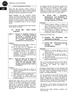 CRIMINAL LAW REVIEWER
220
same to the payment of the debt.
Deals with light coercions wherein violence is
employed by the offender who is a creditor in seizing
anything belonging to his debtor for the purpose of
applying the same to the payment of the debt.
Unjust Vexation: Any act committed without
violence, but which unjustifiably annoys or vexes an
innocent person amounts to light coercion. It should
include any human conduct which, although not
productive of some physical or material harm would,
however, unjustifiably annoy or vex an innocent
person.
Unjust Vexation is distinguished from grave coercion
by the absence of violence.
13. Article 288 - Other Similar
Coercions
Mode 1. Forcing or compelling, directly or
indirectly, or knowingly permitting
the forcing or compelling of the
laborer or employee of the offender
to purchase merchandise of
commodities of any kind from him;
Elements:
(1) Offender is any person, agent or officer of
any association or corporation;
(2) He or such firm or corporation has
employed laborers or employees;
(3) He forces or compels, directly or indirectly,
or knowingly permits to be forced or
compelled, any of his or its laborers or
employees to purchase merchandise or
commodities of any kind from him or from
said firm or corporation.
Mode 2. Paying the wages due his laborer or
employee by means of tokens or
object other than the legal tender
currency of the Philippines, unless
expressly requested by such laborer
or employee.
Elements:
(1) Offender pays the wages due a laborer or
employee employed by him by means of
tokens or object;
(2) Those tokens or objects are other than the
legal tender currency of the Philippines;
(3) Such employee or laborer does not
expressly request that he be paid by means
of tokens or objects.
General rule: wages shall be paid in legal tender
and the use of tokens, promissory notes, vouchers,
coupons or any other forms alleged to represent
legal tender is absolutely prohibited even when
expressly requested by the employee. (Section 1,
Rule VIII, Book III, Omnibus Rules Implementing the
Labor Code)
No employer shall limit or otherwise interfere with
the freedom of any employee to dispose of his
wages. He shall not in any manner force, compel,
oblige his employees to purchase merchandise,
commodities or other property from the employer or
from any other person. (Art. 112, Labor Code.)
14. Article 289 - Formation,
Maintenance, and Prohibition of
Combination of Capital or Labor
through Violence or Threats
Elements:
(1) Offender employs violence or threats, in
such a degree as to compel or force the
laborers or employers in the free and legal
exercise of their industry or work;
(2) The purpose is to organize, maintain or
prevent coalitions of capital or labor, strike
of laborers or lockout of employers.
Repealed by the Labor Code.
C. Chapter III: Discovery and
Revelation of Secrets
0.
1. Article 290 - Discovering Secrets
through Seizure of
Correspondence
Elements:
(1) Offender is a private individual or even a
public officer not in the exercise of his
official function;
(2) He seizes the papers or letters of another;
(3) The purpose is to discover the secrets of
such another person;
(4) Offender is informed of the contents of the
papers or letters seized.
This is a crime against the security of one‘s papers
and effects. The purpose must be to discover its
effects. The act violates the privacy of
communication.
According to Dean Ortega, it is not necessary that
the offender should actually discover the contents of
the letter. Reyes, citing People v. Singh, CA, 40 OG,
Suppl. 5, 35, believes otherwise.
The last paragraph of Article 290 expressly makes
the provision of the first and second paragraph
thereof inapplicable to parents, guardians, or
persons entrusted with the custody of minors placed
under their care or custody, and to the spouses with
respect to the papers or letters of either of them.
The teachers or other persons entrusted with the
care and education of minors are included in the
exceptions.
Distinction from estafa, damage to property, and
unjust vexation:
 