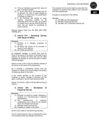 CRIMINAL LAW REVIEWER
221
(1) If the act had been executed with intent of
gain, it would be estafa;
(2) If, on the other hand, the purpose was not
to defraud, but only to cause damage to
another‘s, it would merit the qualification
of damage to property;
(3) If the intention was merely to cause
vexation preventing another to do
something which the law does not prohibit
or compel him to execute what he does not
want, the act should be considered as
unjust vexation.
Relevant Special Penal Law: RA 4200 (ANTI WIRE
TAPPING ACT)
2. Article 291 - Revealing Secrets
with Abuse of Office
Elements:
(1) Offender is a manager, employee or
servant;
(2) He learns the secrets of his principal or
master in such capacity;
(3) He reveals such secrets.
An employee, manager, or servant who came to
know of the secret of his master or principal in such
capacity and reveals the same shall also be liable
regardless of whether or not the principal or master
suffered damages.
Essence of this crime is that the offender learned of
the secret in the course of his employment.
He is enjoying a confidential relation with the
employer or master so he should respect the privacy
of matters personal to the latter.
If the matter pertains to the business of the
employer or master, damage is necessary and the
agent, employee or servant shall always be liable.
Reason: no one has a right to the personal privacy of
another.
3. Article 292 - Revelation of
Industrial Secrets
Elements:
(1) Offender is a person in charge, employee or
workman of a manufacturing or industrial
establishment;
(2) The manufacturing or industrial
establishment has a secret of the industry
which the offender has learned;
(3) Offender reveals such secrets;
(4) Prejudice is caused to the owner.
Secrets must relate to manufacturing processes.
The act constituting the crime is revealing the secret
of the industry which the offender has learned.
The revelation of the secret might be made after the
employee or workman had ceased to be connected
with the establishment.
Prejudice is an element of the offense.
See also:
(1) RA 4200: Anti-Wiretapping Act
(2) RA 9372: Human Security Act
(3) RA 9208: Anti-Trafficking in Persons Act
 