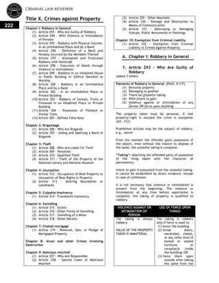 CRIMINAL LAW REVIEWER
222
Title X. Crimes against Property
Chapter I: Robbery in General
(1) Article 293 - Who Are Guilty of Robbery
(2) Article 294 - With Violence or Intimidation
of Persons
(3) Article 295 - Robbery with Physical Injuries,
in an Uninhabited Place and by a Band
(4) Article 296 - Definition of a Band and
Penalty Incurred by the Members Thereof
(5) Article 297 - Attempted and Frustrated
Robbery with Homicide
(6) Article 298 - Execution of Deeds through
Violence or Intimidation
(7) Article 299 - Robbery in an Inhabited House
or Public Building or Edifice Devoted to
Worship
(8) Article 300 - Robbery in an Uninhabited
Place and by a Band
(9) Article 302 - In an Uninhabited Place or
Private Building
(10) Article 303 - Robbery of Cereals, Fruits or
Firewood in an Inhabited Place or Private
Building
(11) Article 304 - Possession of Picklock or
Similar Tools
(12) Article 305 - Defines False Keys
Chapter 2: Brigandage
(1) Article 306 - Who Are Brigands
(2) Article 307 - Aiding and Abetting a Band of
Brigands
Chapter 3: Theft
(1) Article 308 - Who Are Liable for Theft
(2) Article 309 – Penalties
(3) Article 310 - Qualified Theft
(4) Article 311 - Theft of the Property of the
National Library and National Museum
Chapter 4: Usurpation
(1) Article 312 - Occupation of Real Property or
Usurpation of Real Rights in Property
(2) Article 313 - Altering Boundaries or
Landmarks
Chapter 5: Culpable Insolvency
(1) Article 314 - Fraudulent Insolvency
Chapter 6: Swindling
(1) Article 315 – Estafa
(2) Article 316 - Other Forms of Swindling
(3) Article 317 - Swindling of a Minor
(4) Article 318 - Other Deceits
Chapter 7: Chattel mortgage
(1) Article 319 - Removal, Sale, or Pledge of
Mortgaged Property
Chapter 8: Arson and other Crimes involving
Destruction
Chapter 9: Malicious mischief
(1) Article 327 - Who Are Responsible
(2) Article 328 - Special Cases of Malicious
Mischief
(3) Article 329 - Other Mischiefs
(4) Article 330 - Damage and Obstruction to
Means of Communication
(5) Article 331 - Destroying or Damaging
Statues, Public Monuments or Paintings
Chapter 10: Exemption from Criminal Liability
(1) Article 332 - Exemption from Criminal
Liability in Crimes Against Property
A. Chapter I: Robbery in General
0.
1. Article 293 - Who Are Guilty of
Robbery
(asked 3 times)
Elements of Robbery in General: (PAUI, V/I/F)
(1) Personal property
(2) Belonging to another
(3) There be Unlawful taking
(4) With Intent to gain
(5) Violence against or intimidation of any
person OR force upon anything
The property taken must be personal, if real
property/right is usurped the crime is usurpation
(Art. 312).
Prohibitive articles may be the subject of robbery,
e.g., opium
From the moment the offender gains possession of
the object, even without the chance to dispose of
the same, the unlawful taking is complete.
―Taking‖: depriving the offended party of possession
of the thing taken with the character of
permanency.
Intent to gain is presumed from the unlawful taking.
It cannot be established by direct evidence, except
in case of confession.
It is not necessary that violence or intimidation is
present from the beginning. The violence or
intimidation at any time before asportation is
complete, the taking of property is qualified to
robbery.
VIOLENCE AGAINST OR
INTIMIDATION OF
PERSON
USE OF FORCE UPON
THINGS
The taking is always
robbery.
VALUE OF THE PROPERTY
TAKEN IS IMMATERIAL.
The taking is robbery
only if force is used to:
(1) enter the building
(2) break doors,
wardrobes, chests,
or any other kind of
locked or sealed
furniture or
receptacle inside
the building; OR
(3) force them open
outside after taking
the same from the
 