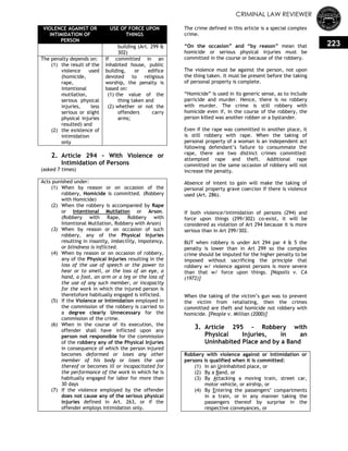CRIMINAL LAW REVIEWER
223
VIOLENCE AGAINST OR
INTIMIDATION OF
PERSON
USE OF FORCE UPON
THINGS
building (Art. 299 &
302)
The penalty depends on:
(1) the result of the
violence used
(homicide,
rape,
intentional
mutilation,
serious physical
injuries, less
serious or slight
physical injuries
resulted) and
(2) the existence of
intimidation
only
If committed in an
inhabited house, public
building, or edifice
devoted to religious
worship, the penalty is
based on:
(1) the value of the
thing taken and
(2) whether or not the
offenders carry
arms;
2. Article 294 - With Violence or
Intimidation of Persons
(asked 7 times)
Acts punished under:
(1) When by reason or on occasion of the
robbery, Homicide is committed. (Robbery
with Homicide)
(2) When the robbery is accompanied by Rape
or Intentional Mutilation or Arson.
(Robbery with Rape, Robbery with
Intentional Mutilation, Robbery with Arson)
(3) When by reason or on occasion of such
robbery, any of the Physical Injuries
resulting in insanity, imbecility, impotency,
or blindness is inflicted.
(4) When by reason or on occasion of robbery,
any of the Physical Injuries resulting in the
loss of the use of speech or the power to
hear or to smell, or the loss of an eye, a
hand, a foot, an arm or a leg or the loss of
the use of any such member, or incapacity
for the work in which the injured person is
theretofore habitually engaged is inflicted.
(5) If the Violence or Intimidation employed in
the commission of the robbery is carried to
a degree clearly Unnecessary for the
commission of the crime.
(6) When in the course of its execution, the
offender shall have inflicted upon any
person not responsible for the commission
of the robbery any of the Physical Injuries
in consequence of which the person injured
becomes deformed or loses any other
member of his body or loses the use
thereof or becomes ill or incapacitated for
the performance of the work in which he is
habitually engaged for labor for more than
30 days
(7) If the violence employed by the offender
does not cause any of the serious physical
injuries defined in Art. 263, or if the
offender employs intimidation only.
The crime defined in this article is a special complex
crime.
―On the occasion‖ and ―by reason‖ mean that
homicide or serious physical injuries must be
committed in the course or because of the robbery.
The violence must be against the person, not upon
the thing taken. It must be present before the taking
of personal property is complete.
―Homicide‖ is used in its generic sense, as to include
parricide and murder. Hence, there is no robbery
with murder. The crime is still robbery with
homicide even if, in the course of the robbery, the
person killed was another robber or a bystander.
Even if the rape was committed in another place, it
is still robbery with rape. When the taking of
personal property of a woman is an independent act
following defendant‘s failure to consummate the
rape, there are two distinct crimes committed:
attempted rape and theft. Additional rape
committed on the same occasion of robbery will not
increase the penalty.
Absence of intent to gain will make the taking of
personal property grave coercion if there is violence
used (Art. 286).
If both violence/intimidation of persons (294) and
force upon things (299/302) co-exist, it will be
considered as violation of Art 294 because it is more
serious than in Art 299/302.
BUT when robbery is under Art 294 par 4 & 5 the
penalty is lower than in Art 299 so the complex
crime should be imputed for the higher penalty to be
imposed without sacrificing the principle that
robbery w/ violence against persons is more severe
than that w/ force upon things. [Napolis v. CA
(1972)]
When the taking of the victim‘s gun was to prevent
the victim from retaliating, then the crimes
committed are theft and homicide not robbery with
homicide. [People v. Millian (2000)]
3. Article 295 - Robbery with
Physical Injuries, in an
Uninhabited Place and by a Band
Robbery with violence against or intimidation or
persons is qualified when it is committed:
(1) In an Uninhabited place, or
(2) By a Band, or
(3) By Attacking a moving train, street car,
motor vehicle, or airship, or
(4) By Entering the passengers‘ compartments
in a train, or in any manner taking the
passengers thereof by surprise in the
respective conveyances, or
 