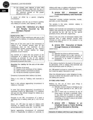 CRIMINAL LAW REVIEWER
224
(5) On a Street, road, highway, or alley, AND
the intimidation is made with the use of
firearms, the offender shall be punished by
the maximum periods of the proper
penalties in Art. 294.
It cannot be offset by a generic mitigating
circumstance.
The intimidation with the use of firearm qualifies
only robbery on a street, road, highway, or alley.
4. Article 296 - Definition of a Band
and Penalty Incurred by the
Members Thereof
(asked once)
Outline of Art. 296:
When at least 4 armed malefactors take part in the
commission of a robbery, it is deemed committed by
a band.
When any of the arms used in the commission of
robbery is not licensed, penalty upon all the
malefactors shall be the maximum of the
corresponding penalty provided by law, without
prejudice to the criminal liability for illegal
possession of such firearms.
Any member of a band who was present at the
commission of a robbery by the band, shall be
punished as principal of any of the assaults
committed by the band, unless it be shown that he
attempted to prevent the crime.
Requisites for Liability for the acts of the other
members:
(1) Member of the band.
(2) Present at the commission of the robbery.
(3) Other members committed an assault.
(4) He did not attempt to prevent assault.
Conspiracy is presumed when robbery is by band.
There is no crime as ―robbery with homicide in
band‖.
Band is only ordinary aggravating circumstance in
robbery w/ homicide
In order that special aggravating circumstance of
unlicensed firearm be appreciated, it is condition
sine qua non that offense charged be robbery by a
band under Art 295.
Pursuant to Art 295, circumstance of a band is
qualifying only in robbery under par 3, 4 & 5 of Art
294.
Hence, Art. 295 does not apply to robbery with
homicide, or robbery with rape, or robbery with
serious physical injuries under par. 1 of Art. 263.
Special aggravating circumstance of unlicensed
firearm is inapplicable to robbery w/ homicide, or
robbery with rape, or robbery with physical injuries,
committed by a band. [People v. Apduhan]
5. Article 297 - Attempted and
Frustrated Robbery with Homicide
(asked 4 times)
―Homicide‖ includes multiple homicides, murder,
parricide, or even infanticide.
The penalty is the same, whether robbery is
attempted or frustrated.
Robbery with homicide and attempted or frustrated
robbery with homicide are special complex crimes,
not governed by Art. 48, but by the special
provisions of Arts. 294 & 297, respectively.
There is only one crime of attempted robbery with
homicide even if slight physical injuries were
inflicted on other persons on the occasion or by
reason of the robbery.
6. Article 298 - Execution of Deeds
through Violence or Intimidation
(asked twice)
Elements:
(1) Offender has Intent to defraud another
(2) Offender Compels him to sign, execute, or
deliver any public instrument or document
(3) Compulsion is by means of Violence or
Intimidation.
If the violence resulted in the death of the person to
be defrauded, crime is robbery with homicide and
shall be penalized under Art 294 par. 1.
Art. 298 applies to private or commercial document,
but it does not apply if document is void.
When the offended party is under obligation to sign,
execute or deliver the document under the law, it is
not robbery but coercion.
BY FORCE UPON THINGS
Robbery by the use of force upon things is
committed only when either:
(1) Offender entered a House or Building by any
of the means specified in Art. 299 or Art.
302, or
(2) Even if there was no entrance by any of
those means, he broke a wardrobe, chest,
or any other kind of locked or closed or
sealed furniture or receptacle in the house
or building, or he took it away to be broken
or forced open outside.
7. Article 299 - Robbery in an
Inhabited House or Public Building
or Edifice Devoted to Worship
(asked thrice)
Elements of robbery with force upon things under
 