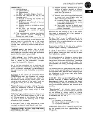 CRIMINAL LAW REVIEWER
225
SUBDIVISION (A):
(1) Offender entered
(a) Inhabited House
(b) Public Building
(c) Edifice devoted to Religious Worship
(2) Entrance was effected by any of the
following means:
(a) Through an opening Not intended for
entrance or egress;
(b) By Breaking any wall, roof, or floor, or
door or window;
(c) By using False keys, picklocks or similar
tools; or
(d) By using any Fictitious name or
pretending the exercise of public
authority.
(3) That once inside the building, the offender
Took personal property belonging to
another with intent to gain.
There must be evidence that accused entered the
dwelling house or building by any of the means
enumerated in subdivision (a). In entering the
building, there must be the intent to take personal
property.
―Inhabited house‖: any shelter, ship, or vessel
constituting the dwelling of one or more persons
even though the inhabitants thereof are temporarily
absent when the robbery is committed.
―Public building‖: every building owned by the
Government or belonging to a private person but
used or rented by the Government, although
temporarily unoccupied by the same.
Any of the four means described in subdivision (a)
must be resorted to enter a house or building, not to
get out otherwise it is only theft. The whole body of
the culprit must be inside the building to constitute
entering.
Illustration: If the culprit had entered the house
through an open door, and the owner, not knowing
that the culprit was inside, closed and locked the
door from the outside and left, and the culprit, after
taking personal property in the house, went out
through the window, it is only theft, not robbery.
―Breaking‖: means entering the building. The force
used in this means must be actual, as distinguished
from that in the other means which is only
constructive force.
―False keys‖: genuine keys stolen from the owner or
any keys other than those intended for use in the
lock forcibly opened by the offender. The genuine
key must be stolen, not taken by force or with
intimidation, from the owner.
If false key is used to open wardrobe or locked
receptacle or drawer or inside door it is only theft
Elements of robbery with force upon things under
SUBDIVISION (B) of Art. 299:
(1) Offender is inside a dwelling house, public
building, or edifice devoted to religious
worship, regardless of the circumstances
under which he entered it.
(2) Offender takes personal property belonging
to another, with intent to gain, under any
of the following circumstances.
(a) Breaking of doors, wardrobes, chests,
or any other kind of locked or sealed
furniture or receptacle; or
(b) Taking such furniture or objects away
to be broken or forced open outside the
place of the robbery.
Entrance into the building by any of the means
mentioned in subdivision (a) is not required in
robbery under subdivision (b)
The term ―door‖ in par. 1, subdivision (b) of Art.
299, refers only to ―doors, lids or opening sheets‖ of
furniture or other portable receptacles—not to inside
doors of house or building.
Breaking the keyhole of the door of a wardrobe,
which is locked, is breaking a locked furniture.
It is theft, if the locked or sealed receptacle is not
forced open in the building where it is kept or taken
from to be broken outside.
The penalty depends on the value of property taken
and on whether or not offender carries arm. Arms
carried must not be used to intimidate. Liability for
carrying arms is extended to all those who
participated in the robbery, including those without
arms.
The provision punishes more severely the robbery in
a house used as a dwelling than that committed in
an uninhabited place, because of the possibility that
the inhabitants in the former might suffer bodily
harm during the robbery.
Article 301 - What is an Uninhabited House, Public
Building Dedicated to Religious Worship and Their
Dependencies: Even if the occupant was absent
during the robbery, the place is still inhabited if the
place was ordinarily inhabited and intended as a
dwelling.
―Dependencies‖: all interior courts, corrals,
warehouses, granaries or inclosed places contiguous
to the building or edifice, having an interior
entrance connected therewith, and which form part
of the whole (Art. 301, par. 2).
Requisites:
(1) Contiguous to the building;
(2) Interior entrance connected therewith;
(3) Form part of the whole.
Orchards and lands used for cultivation or production
are not included in the term ―dependencies‖ (Art.
301, par. 3).
 
