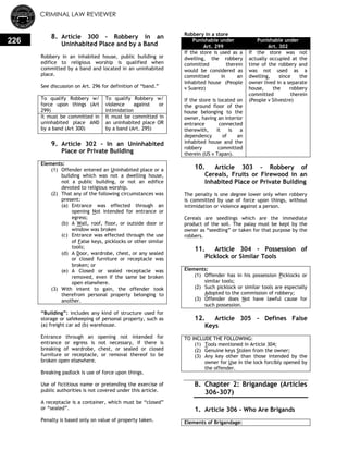 CRIMINAL LAW REVIEWER
226
8. Article 300 – Robbery in an
Uninhabited Place and by a Band
Robbery in an inhabited house, public building or
edifice to religious worship is qualified when
committed by a band and located in an uninhabited
place.
See discussion on Art. 296 for definition of ―band.‖
To qualify Robbery w/
force upon things (Art
299)
To qualify Robbery w/
violence against or
intimidation
It must be committed in
uninhabited place AND
by a band (Art 300)
It must be committed in
an uninhabited place OR
by a band (Art. 295)
9. Article 302 - In an Uninhabited
Place or Private Building
Elements:
(1) Offender entered an Uninhabited place or a
building which was not a dwelling house,
not a public building, or not an edifice
devoted to religious worship.
(2) That any of the following circumstances was
present:
(a) Entrance was effected through an
opening Not intended for entrance or
egress;
(b) A Wall, roof, floor, or outside door or
window was broken
(c) Entrance was effected through the use
of False keys, picklocks or other similar
tools;
(d) A Door, wardrobe, chest, or any sealed
or closed furniture or receptacle was
broken; or
(e) A Closed or sealed receptacle was
removed, even if the same be broken
open elsewhere.
(3) With intent to gain, the offender took
therefrom personal property belonging to
another.
―Building‖: includes any kind of structure used for
storage or safekeeping of personal property, such as
(a) freight car ad (b) warehouse.
Entrance through an opening not intended for
entrance or egress is not necessary, if there is
breaking of wardrobe, chest, or sealed or closed
furniture or receptacle, or removal thereof to be
broken open elsewhere.
Breaking padlock is use of force upon things.
Use of fictitious name or pretending the exercise of
public authorities is not covered under this article.
A receptacle is a container, which must be ―closed‖
or ―sealed‖.
Penalty is based only on value of property taken.
Robbery in a store
Punishable under
Art. 299
Punishable under
Art. 302
If the store is used as a
dwelling, the robbery
committed therein
would be considered as
committed in an
inhabited house (People
v Suarez)
If the store is located on
the ground floor of the
house belonging to the
owner, having an interior
entrance connected
therewith, it is a
dependency of an
inhabited house and the
robbery committed
therein (US v Tapan).
If the store was not
actually occupied at the
time of the robbery and
was not used as a
dwelling, since the
owner lived in a separate
house, the robbery
committed therein
(People v Silvestre)
10. Article 303 - Robbery of
Cereals, Fruits or Firewood in an
Inhabited Place or Private Building
The penalty is one degree lower only when robbery
is committed by use of force upon things, without
intimidation or violence against a person.
Cereals are seedlings which are the immediate
product of the soil. The palay must be kept by the
owner as ―seedling‖ or taken for that purpose by the
robbers.
11. Article 304 - Possession of
Picklock or Similar Tools
Elements:
(1) Offender has in his possession Picklocks or
similar tools;
(2) Such picklock or similar tools are especially
Adopted to the commission of robbery;
(3) Offender does Not have lawful cause for
such possession.
12. Article 305 - Defines False
Keys
TO INCLUDE THE FOLLOWING:
(1) Tools mentioned in Article 304;
(2) Genuine keys Stolen from the owner;
(3) Any key other than those intended by the
owner for Use in the lock forcibly opened by
the offender.
B. Chapter 2: Brigandage (Articles
306-307)
0.
1. Article 306 - Who Are Brigands
Elements of Brigandage:
 