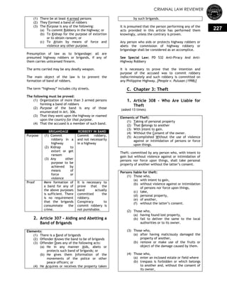 CRIMINAL LAW REVIEWER
227
(1) There be at least 4 armed persons
(2) They Formed a band of robbers
(3) The Purpose is any of the following:
(a) To commit Robbery in the highway; or
(b) To Kidnap for the purpose of extortion
or to obtain ransom; or
(c) To Attain by means of force and
violence any other purpose.
Presumption of law as to brigandage: all are
presumed highway robbers or brigands, if any of
them carries unlicensed firearm.
The arms carried may be any deadly weapon.
The main object of the law is to prevent the
formation of band of robbers.
The term ―highway‖ includes city streets.
The following must be proved:
(1) Organization of more than 3 armed persons
forming a band of robbers
(2) Purpose of the band is any of those
enumerated in Art. 306.
(3) That they went upon the highway or roamed
upon the country for that purpose.
(4) That the accused is a member of such band.
BRIGANDAGE ROBBERY IN BAND
Purpose (1) Commit
robbery in a
highway
(2) Kidnap to
extort or get
ransom
(3) Any other
purpose to be
achieved by
means of
force or
violence
Commit robbery,
and not necessarily
in a highway
Proof Mere formation of
a band for any of
the above purposes
is sufficient. There
is no requirement
that the brigands
consummate the
crime.
It is necessary to
prove that the
band actually
committed the
robbery.
Conspiracy to
commit robbery is
not punishable.
2. Article 307 - Aiding and Abetting a
Band of Brigands
Elements:
(1) There is a Band of brigands
(2) Offender Knows the band to be of brigands
(3) Offender Does any of the following acts:
(a) He in any manner Aids, abets or
protects such band of brigands; or
(b) He gives them Information of the
movements of the police or other
peace officers; or
(4) He Acquires or receives the property taken
by such brigands.
It is presumed that the person performing any of the
acts provided in this article has performed them
knowingly, unless the contrary is proven.
Any person who aids or protects highway robbers or
abets the commission of highway robbery or
brigandage shall be considered as an accomplice.
See Special Law: PD 532 Anti-Piracy And Anti-
Highway Robbery
It is necessary to prove that the intention and
purpose of the accused was to commit robbery
indiscriminately and such robbery is committed on
any Philippine Highway. [People v. Pulusan (1998)]
C. Chapter 3: Theft
0.
1. Article 308 - Who Are Liable for
Theft
(asked 13 times)
Elements of Theft:
(1) Taking of personal property
(2) That Belongs to another
(3) With Intent to gain.
(4) Without the Consent of the owner.
(5) Accomplished Without the use of violence
against or intimidation of persons or force
upon things.
Theft: committed by any person who, with intent to
gain but without violence against or intimidation of
persons nor force upon things, shall take personal
property of another without the latter‘s consent.
Persons liable for theft:
(1) Those who,
(a) with intent to gain,
(b) without violence against or intimidation
of persons nor force upon things,
(c) take,
(d) personal property,
(e) of another,
(f) without the latter‘s consent.
(2) Those who,
(a) having found lost property,
(b) fail to deliver the same to the local
authorities or to its owner.
(3) Those who,
(a) after having maliciously damaged the
property of another,
(b) remove or make use of the fruits or
object of the damage caused by them.
(4) Those who,
(a) enter an inclosed estate or field where
(b) trespass is forbidden or which belongs
to another and, without the consent of
its owner,
 