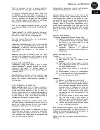 CRIMINAL LAW REVIEWER
229
Theft by domestic servant is always qualified.
There‘s no need to prove grave abuse of discretion.
The abuse of confidence must be grave. There must
be allegation in the information and proof of a
relation, by reason of dependence, guardianship or
vigilance, between the accused and the offended
party that has created a high degree of confidence
between them, which the accused abused.
Theft of any material, spare part, product or article
by employees and laborers is heavily punished under
PD 133.
―Motor vehicle‖: all vehicles propelled by power,
other than muscular power. Theft of motor vehicle
may now fall under the anti-carnapping law.
When the purpose of taking the car is to destroy by
burning it, the crime is arson.
If a private individual took a letter containing postal
money order it is qualified theft. If it was the
postmaster, to whom the letter was delivered, the
crime would be infidelity in the custody of
documents.
Regarding the theft of coconuts and fish, what
matters is not the execution, but the location where
it is taken. It should be in the plantation or in the
fishpond.
RA 6539: ANTI-CARNAPPING law
Carnapping: taking, with intent to gain, of motor
vehicle belonging to another without the latter‘s
consent or by means of violence against or
intimidation of persons, or by force upon things (Izon
v. People, 1981)
Motor Vehicle: any vehicle which is motorized using
the streets which are public, not exclusively for
private use (Boado, Comprehensive Reviewer in
Criminal Law)
PD 533 ANTI-CATTLE RUSTLING LAW
Cattle rustling: taking away by means, methods or
schemes, without the consent of the owner/raiser,
of any large cattle whether or not for profit, or
whether committed with or without violence against
or intimidation of person or force upon things. It
includes killing of large cattle, taking its meat or
hide without the consent of owner/raiser.
Large cattle: include cow, carabao, horse, mule,
ass, other domesticated member of bovine family. A
goat is not included because it is not large (Boado,
Comprehensive Reviewer in Criminal Law)
Presumption: Every person in possession of large
cattle shall upon demand by competent authorities
exhibit required documents. Failure to do so is prima
facie evidence that large cattle in possession are
fruits of crime of cattle rustling
Killing of owner is absorbed in cattle rustling (Boado,
Comprehensive Reviewer in Criminal Law)
Considering that the gravamen of the crime is the
taking or killing of large cattle or taking its meat or
hide without the consent of the owner or raiser,
conviction for the same need only be supported by
the fact of taking without the cattle owner‘s
consent. There is a disputable presumption that a
person found in possession of a thing taken in the
doing of a recent wrongful act is the taker and the
doer of the whole act. [Ernesto Pil-ey vs. People
(2007)]
PD 704: ILLEGAL FISHING
Prima facie presumption of illegal fishing when:
(1) Explosive, obnoxious or poisonous substance
or equipment or device for electric fishing
are found in the fishing boat or in the
possession of fisherman; or
(2) When fish caught with the use of
explosives, obnoxious or poisonous
substances or by electricity are found in a
fishing boat
PD 1612: Anti-Fencing Law
Fencing:
(1) the act of any person who,
(2) with intent to gain for himself or for
another,
(3) shall buy, receive, keep, acquire, conceal,
sell, or dispose of, or shall buy and sell or in
any other manner deal in
(4) any article, item, object, or anything of
value
(5) which he knows, or should be known to him,
(6) to have been derived from the proceeds of
the crime of robbery or theft.
Elements:
(1) Robbery or theft has been committed.
(2) The accused, who is not a principal or
accomplice in the crime of robbery or theft,
buys, receives, possesses, keeps, acquires,
conceals, sells or disposes, or buys and
sells, or in any manner deals in any article,
item, object, or anything of value, which
has been derived from the proceeds of the
said crime.
(3) The accused knows or should have known
that the said article, item, object or
anything of value has been derived from the
proceeds of the crime of robbery or theft.
(4) There is, on the part of the accused, intent
to gain for himself or another.
Mere possession of any good, article, item, object,
or anything of value which has been the subject of
robbery or thievery shall be prima facie evidence of
fencing. [People v. Dizon-Pamintuan]
Robbery/theft and fencing are separate and distinct
offenses.
 