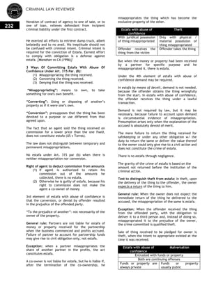 CRIMINAL LAW REVIEWER
232
Novation of contract of agency to one of sale, or to
one of loan, relieves defendant from incipient
criminal liability under the first contract.
He exerted all efforts to retrieve dump truck, albeit
belatedly and to no avail. His ineptitude should not
be confused with criminal intent. Criminal intent is
required for the conviction of Estafa. Earnest effort
to comply with obligation is a defense against
estafa. [Manahan vs CA (1996)]
3 Ways Of Committing Estafa With Abuse Of
Confidence Under Art. 315 Par. (B):
(1) Misappropriating the thing received.
(2) Converting the thing received.
(3) Denying that the thing was received.
―Misappropriating‖: means to own, to take
something for one's own benefit.
―Converting‖: Using or disposing of another‘s
property as if it were one‘s own.
―Conversion‖: presupposes that the thing has been
devoted to a purpose or use different from that
agreed upon.
The fact that an agent sold the thing received on
commission for a lower price than the one fixed,
does not constitute estafa (US v Torres).
The law does not distinguish between temporary and
permanent misappropriations.
No estafa under Art. 315 par (b) when there is
neither misappropriation nor conversion.
Right of agent to deduct commission from amounts
(1) If agent is authorized to retain his
commission out of the amounts he
collected, there is no estafa.
(2) Otherwise he is guilty of estafa, because his
right to commission does not make the
agent a co-owner of money
3rd element of estafa with abuse of confidence is
that the conversion, or denial by offender resulted
in the prejudice of the offended party.
―To the prejudice of another‖: not necessarily of the
owner of the property.
General rule: Partners are not liable for estafa of
money or property received for the partnership
when the business commenced and profits accrued.
Failure of partner to account for partnership funds
may give rise to civil obligation only, not estafa.
Exception: when a partner misappropriates the
share of another partner in the profits, the act
constitutes estafa.
A co-owner is not liable for estafa, but he is liable if,
after the termination of the co-ownership, he
misappropriates the thing which has become the
exclusive property of the other.
Estafa with abuse of
confidence
Theft
With juridical possession
of thing misappropriated
Only with physical /
material possession of
thing misappropriated
Offender receives the
thing from the victim
Offender takes the thing
But when the money or property had been received
by a partner for specific purpose and he
misappropriated it, there is estafa.
Under the 4th element of estafa with abuse of
confidence demand may be required.
In estafa by means of deceit, demand is not needed,
because the offender obtains the thing wrongfully
from the start. In estafa with abuse of confidence,
the offender receives the thing under a lawful
transaction.
Demand is not required by law, but it may be
necessary, because failure to account upon demand
is circumstantial evidence of misappropriation.
Presumption arises only when the explanation of the
accused is absolutely devoid of merit.
The mere failure to return the thing received for
safekeeping or under any other obligation w/ the
duty to return the same or deliver the value thereof
to the owner could only give rise to a civil action and
does not constitute the crime of estafa.
There is no estafa through negligence.
The gravity of the crime of estafa is based on the
amount not returned before the institution of the
criminal action.
Test to distinguish theft from estafa: In theft, upon
the delivery of the thing to the offender, the owner
expects a return of the thing to him.
General rule: When the owner does not expect the
immediate return of the thing he delivered to the
accused, the misappropriation of the same is estafa.
Exception: When the offender received the thing
from the offended party, with the obligation to
deliver it to a third person and, instead of doing so,
misappropriated it to the prejudice of the owner,
the crime committed is qualified theft.
Sale of thing received to be pledged for owner is
theft, when the intent to appropriate existed at the
time it was received.
Estafa with abuse of
confidence
Malversation
Entrusted with funds or property
Both are continuing offenses
Funds or property are
always private
Funds or property
usually public
 