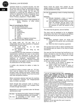 CRIMINAL LAW REVIEWER
234
represent herself as a licensed recruiter, but that
she merely tried to help the complainants secure a
tourist visa could not make her less guilty of illegal
recruitment, it being enough that she gave the
impression of having had the authority to recruit
workers for deployment abroad; consequently she is
also held liable for the violation of Estafa under
Article 315(2)(a). [Lapasaran v. People (2009)]
Par 2(a): Using fictitious name or false pretenses at
power, influence… or other similar
deceits
Ways of committing the offense:
(1) By using fictitious name;
(2) By falsely pretending to possess:
(a) power,
(b) influence,
(c) qualifications,
(d) property,
(e) credit,
(f) agency,
(g) business or imaginary transactions;
(3) By means of other similar deceits.
For estafa under Art. 315 par. 2(a), it is
indispensable that the false statement or fraudulent
representation of the accused,
(1) be made prior to, or, at least
simultaneously with,
(2) the delivery of the thing by the
complainant.
It is essential that such false statement or fraudulent
representation constitutes the cause or only motive
which induced the complainant to part with the
thing. If there be no such prior or simultaneous false
statement or fraudulent representation, any
subsequent act of the accused, however fraudulent
and suspicious it may appear, cannot serve as a basis
for prosecution for the class of estafa.
A creditor who deceived his debtor is liable for
estafa.
In estafa by means of deceit under Art. 315 2(a),
there must be evidence that the pretense of the
accused is false. Without such proof, criminal intent
to deceive cannot be inferred. Fraud must be proved
with clear and positive evidence.
Where commission salesman took back the machines
from prospective customers and misappropriated
them, it is theft, not estafa.
Estafa through false pretenses made in writing is
only a simple crime of estafa, not a complex crime
of estafa through falsification.
Manipulation of scale is punished under the Revised
Administrative Code
Par 2(b): by altering the quality, fineness or weight
of anything pertaining to art or business
Par. 2(c): by pretending to have bribed any
government employee
Person would ask money from another for the
alleged purpose of bribing a government employee
but just pocketed the money.
Par 2(d): By postdating a check or issuing a bouncing
check
Elements:
(1) Offender Postdated a check, or issued a
check in payment of an obligation;
(2) Such postdating or issuing a check was done
when the offender had No funds in the
bank, or his funds deposited therein were
not sufficient to cover the amount of the
check.
The check must be genuine, and not falsified.
The check must be postdated or for an obligation
contracted at the time of the issuance and delivery
of the check and not for pre-existing obligation.
Exception:
(1) When postdated checks are issued and
intended by the parties only as promissory
notes
(2) When the check is issued by a guarantor
The accused must be able to obtain something from
the offended party by means of the check he issues
and delivers.
The mere fact that the drawer had insufficient or no
funds in the bank to cover the check at the time he
postdated or issued a check, is sufficient to make
him liable for estafa.
RA 488520
deleted the phrase ―the offender knowing
at the time he had no funds in the bank‖:
(1) the failure of the drawer to deposit the
amount needed to cover his check
(2) within 3 days from receipt of notice of
dishonor of check for lack or insufficiency
of funds
20
AN ACT TO AMEND SECTION TWO, PARAGRAPH (d),
ARTICLE THREE HUNDRED FIFTEEN OF ACT NUMBERED
THIRTY-EIGHT HUNDRED AND FIFTEEN, AS AMENDED,
OTHERWISE KNOWN AS THE REVISED PENAL CODE. (re:
issuance of checks.)
Section 1. Section Two, Paragraph (d), Article Three
hundred fifteen of Act Numbered Thirty-eight hundred and
fifteen is hereby amended to read as follows:
"Sec. 2. By means of any of the following false pretenses or
fraudulent acts executed prior to or simultaneously with
the commission of the fraud:
"(d) By postdating a check, or issuing a check in payment of
an obligation when the offender had no funds in the bank,
or his funds deposited therein were not sufficient to cover
the amount of the check. The failure of the drawer of the
check to deposit the amount necessary to cover his check
within three (3) days from receipt of notice from the bank
and/or the payee or holder that said check has been
dishonored for lack or insufficiency of funds shall be prima
facie evidence of deceit constituting false pretense or
fraudulent act."
Section 2. This Act shall take effect upon its approval.
Approved: June 17, 1967
 