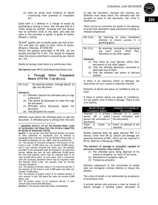 CRIMINAL LAW REVIEWER
235
(3) shall be prima facie evidence of deceit
constituting false pretense or fraudulent
act.
Good faith is a defense in a charge of estafa by
postdating or issuing a check. One who got hold of a
check issued by another, knowing that the drawer
had no sufficient funds in the bank, and used the
same in the purchase of goods, is guilty of estafa.
[People v. Isleta]
PD 81821
applies only to estafa under par 2(d) of Art.
315, and does not apply to other forms of estafa.
[People v Villaraza, 81 SCRA 95]
Hence, the penalty prescribed in PD 818, not the
penalty provided for in Art. 315, should be imposed
when the estafa committed is covered by par 2(d) of
Art. 315.
Estafa by issuing a bad check is a continuing crime.
See Special Law: BP 22 (Anti-Bouncing Checks Law)
c. Through Other Fraudulent
Means (315 Par 3 (a) (b) (c))
Par 3 (a): By inducing another, through deceit, to
sign any document
Elements:
(1) Offender Induced the offended party to sign
a document.
(2) That deceit be Employed to make him sign
the document.
(3) Offended party Personally signed the
document.
(4) That Prejudice be caused.
Offender must induce the offended party to sign the
document. If offended party is willing from the start
21
AMENDING ARTICLE 315 OF THE REVISED PENAL CODE
BY INCREASING THE PENALTIES FOR ESTAFA COMMITTED
BY MEANS OF BOUNCING CHECKS
Section 1. Any person who shall defraud another by means
of false pretenses or fraudulent acts as defined in
paragraph 2(d) of Article 315 of the Revised Penal Code, as
amended by Republic Act No. 4885, shall be punished by:
1st. The penalty of reclusion temporal if the amount of the
fraud is over 12,000 pesos but not exceed 22,000 pesos,
and if such amount exceeds the latter sum, the penalty
provided in this paragraph shall be imposed in its maximum
period, adding one year for each additional 10,000 pesos
but the total penalty which may be imposed shall in no
case exceed thirty years. In such cases, and in connection
with the accessory penalties which may be imposed under
the Revised Penal Code, the penalty shall be termed
reclusion perpetua;
2nd. The penalty of prision mayor in its maximum period, if
the amount of the fraud is over 6,000 pesos but does not
exceed 12,000 pesos;
3rd. The penalty of prision mayor in its medium period, if
such amount is over 200 pesos but does not exceed 6,000
pesos; and,
4th. By prision mayor in its maximum period, if such
amount does not exceed 200 pesos.
Section 2. This decree shall take effect immediately.
to sign the document, because the contents are
different from those which the offended told the
accused to state in the document, the crime is
falsification.
There can be no conviction for estafa in the absence
of proof that defendant made statements tending to
mislead complainant.
Par.3 (b): By resorting to some fraudulent
practice to ensure success in a
gambling game
Par.3 (c): By removing, concealing or destroying
any court record, office files,
document or any other papers
Elements:
(1) That there be court Record, office files,
documents or any other papers.
(2) That the offender Removed, concealed or
destroyed any of them.
(3) That the offender had Intent to defraud
another.
If there is no malicious intent to defraud, the
destruction of court record is malicious mischief.
Elements of deceit and abuse of confidence may co-
exist.
If there is neither deceit nor abuse of confidence,
it‘s not estafa, even if there is damage. There is only
civil liability.
Deceit through
Fraudulent Means
Infidelity in Custody of
Documents
Offender is a private
person OR a public
person not entrusted w/
documents
Offender is a public
person entrusted with
the documents
There is intent to
defraud
Intent to defraud is not
required
Double jeopardy does not apply because RPC is a
distinct crime from BP 22. Deceit and damage are
essential elements of RPC, which are not required in
BP 22. [Nierras vs Dacuycuy (1990)]
The element of damage or prejudice capable of
pecuniary estimation may consist in:
(1) The offended party being deprived of his
money or property, as result of the fraud;
(2) Disturbance in property right; or
(3) Temporary prejudice
Payment subsequent to the commission of estafa
does not extinguish criminal liability or reduce the
penalty.
The crime of estafa is not obliterated by acceptance
of promissory note.
A private person who procures a loan by means of
deceit through a falsified public document of
 