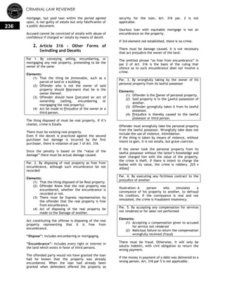 CRIMINAL LAW REVIEWER
236
mortgage, but paid loan within the period agreed
upon, is not guilty of estafa but only falsification of
a public document.
Accused cannot be convicted of estafa with abuse of
confidence if charged w/ estafa by means of deceit
2. Article 316 - Other Forms of
Swindling and Deceits
Par 1. By conveying, selling, encumbering, or
mortgaging any real property, pretending to be the
owner of the same
Elements:
(1) That the thing be Immovable, such as a
parcel of land or a building.
(2) Offender who is not the owner of said
property should Represent that he is the
owner thereof.
(3) Offender should have Executed an act of
ownership (selling, encumbering or
mortgaging the real property).
(4) Act be made to Prejudice of the owner or a
third person.
The thing disposed of must be real property. If it‘s
chattel, crime is Estafa.
There must be existing real property.
Even if the deceit is practiced against the second
purchaser but damage is incurred by the first
purchaser, there is violation of par.1 of Art. 316.
Since the penalty is based on the ―value of the
damage‖ there must be actual damage caused.
Par. 2. By disposing of real property as free from
encumbrance, although such encumbrance be not
recorded
Elements:
(1) That the thing disposed of be Real property.
(2) Offender Knew that the real property was
encumbered, whether the encumbrance is
recorded or not.
(3) There must be Express representation by
the offender that the real property is free
from encumbrance.
(4) Act of disposing of the real property be
made to the Damage of another.
Act constituting the offense is disposing of the real
property representing that it is free from
encumbrance.
―Dispose‖: includes encumbering or mortgaging.
―Encumbrance‖: includes every right or interest in
the land which exists in favor of third persons.
The offended party would not have granted the loan
had he known that the property was already
encumbered. When the loan had already been
granted when defendant offered the property as
security for the loan, Art. 316 par. 2 is not
applicable.
Usurious loan with equitable mortgage is not an
encumbrance on the property.
If 3rd element not established, there is no crime.
There must be damage caused. It is not necessary
that act prejudice the owner of the land.
The omitted phrase ―as free from encumbrance‖ in
par 2 of Art. 316 is the basis of the ruling that
silence as to such encumbrance does not involve a
crime.
Par. 3. By wrongfully taking by the owner of his
personal property from its lawful possessor
Elements:
(1) Offender is the Owner of personal property.
(2) Said property is in the Lawful possession of
another.
(3) Offender wrongfully takes it from its lawful
possessor.
(4) Prejudice is thereby caused to the lawful
possessor or third person.
Offender must wrongfully take the personal property
from the lawful possessor. Wrongfully take does not
include the use of violence, intimidation.
If the thing is taken by means of violence, without
intent to gain, it is not estafa, but grave coercion.
If the owner took the personal property from its
lawful possessor without the latter‘s knowledge and
later charged him with the value of the property,
the crime is theft. If there is intent to charge the
bailee with its value, the crime is robbery. [US v
Albao]
Par. 4. By executing any fictitious contract to the
prejudice of another
Illustration: A person who simulates a
conveyance of his property to another, to defraud
his creditors. If the conveyance is real and not
simulated, the crime is fraudulent insolvency.
Par. 5. By accepting any compensation for services
not rendered or for labor not performed
Elements:
(1) Accepting a compensation given to accused
for service not rendered
(2) Malicious failure to return the compensation
wrongfully received (fraud)
There must be fraud. Otherwise, it will only be
solutio indebiti, with civil obligation to return the
wrong payment.
If the money in payment of a debt was delivered to a
wrong person, Art. 316 par 5 is not applicable.
 