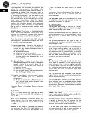 CRIMINAL LAW REVIEWER
24
comprehensively, 'the proximate legal cause is that
acting first and producing the injury, either
immediately or by setting other events in motion, all
constituting a natural and continuous chain of
events, each having a close causal connection with
its immediate predecessor, the final event in the
chain immediately effecting the injury as a natural
and probable result of the cause which first acted,
under such circumstances that the person
responsible for the first event should, as an ordinary
prudent and intelligent person, have reasonable
ground to expect at the moment of his act or default
that an injury to some person might probably result
therefrom.‖
GENERAL RULE: The offender is CRIMINALLY LIABLE
for ALL the natural and logical consequences of his
felonious act, although not intended, if the felonious
act is the proximate cause of the resulting harm.
Thus, the person is still criminally liable although
the wrongful act done be different from that which
he intended in the following cases:
(1) Error in personae - mistake in the identity of
the victim; injuring one person mistaken for
another (Art. 49 – penalty for lesser crime in its
maximum period)
(a) At least two subjects
(b) A has intent to kill B, but kills C
(c) Under Art. 3, if A hits C, he should have no
criminal liability. But because of Art. 4, his
act is a felony.
(2) Aberratio ictus - mistake in the blow; when
offender intending to do an injury to one person
actually inflicts it on another (Art. 48 on
complex crimes – penalty for graver offense in
its maximum period)
(a) There is only one subject.
(b) The intended subject is a different subject,
but the felony is still the same.
(3) Praeter intentionem - injurious result is greater
than that intended (Art. 13 – mitigating
circumstance)
(a) If A‘s act constitutes sufficient means to
carry out the graver felony, he cannot claim
praeter intentionem.
Proximate Cause v. Immediate Cause v. Remote
Cause
Illustrations:
A, B, C, D, and E were driving their vehicles along
Ortigas Ave. A‘s car was ahead, followed by those of
B, C, D, and E.
When A‘s car reached the intersection of EDSA and
Ortigas Avenue, the traffic light turned red so A
immediately stepped on his brakes, followed by B,
C, and D.
However, E was using his cellphone and therefore
was not aware that the traffic light had turned to
red, so he bumped the car of D, then D hit the car of
C, then C hit the car of B, then, finally, B hit the car
of A.
In this case, the immediate cause of the damage to
the car of A is the car of B, but that is not the
proximate cause.
The proximate cause is the negligence of E (using
his cellphone while driving) because it sets into
motion the collision of all the cars.
US v. Valdez (1921):
The deceased is a member of the crew of a vessel.
Accused is in charge of the crew members engaged
in the loading of cargo in the vessel.
Because the offended party was slow in his work, the
accused shouted at him. The offended party replied
that they would be better if he would not insult
them.
The accused resented this, and rising in rage, he
moved towards the victim, with a big knife in hand
threatening to kill him.
The victim believing himself to be in immediate peril
threw himself into the water. The victim died of
drowning. The accused was prosecuted for homicide.
His contention that his liability should be only for
grave threats since he did not even stab the victim,
that the victim died of drowning, and this can be
considered as a supervening cause.
Held:
The deceased, in throwing himself into the river,
acted solely in obedience to the instinct of self-
preservation, and was in no sense legally responsible
for his own death. As to him, it was but the exercise
of a choice between two evils, and any reasonable
person under the same circumstance might have
done the same.
This case illustrates that proximate cause does not
require that the offender needs to actually touch the
body of the offended party.
It is enough that the offender generated in the mind
of the offended party an immediate sense of danger
that made him place his life at risk. In this case, the
accused must, therefore, be considered the author
of the death of the victim.
Urbano v. IAC (1988):
A and B had a quarrel and A started to hack B with a
bolo. B was wounded at the back.
Upon intervention, the two settled their differences.
A agreed to shoulder all the expenses for the
treatment of the wound of B, and to pay him also
whatever loss of income B may have suffered.
B, on the other hand, signed a statement of his
forgiveness towards A and on that condition, he
withdrew the complaint that he filed against A.
 