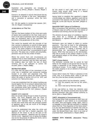 CRIMINAL LAW REVIEWER
240
Stepfather and stepmother are included as
ascendants by affinity. [People v Alvarez; People v
Adame]
Guevarra: An adopted or natural child should also be
considered as included in the term ―descendants‖
and a concubine or paramour within the term
―spouses‖.
Art. 332 also applies to common-law spouses. [Art.
144, CC; People v Constantino]
Jurisprudence on Title Ten:
THEFT
The fact that beans (subject of the crime were sacks
of beans) were scattered on the floor inside and in
front of the stall of petitioner and in the parking lot
does not necessarily lead to the conclusion that
petitioner is the perpetrator of the crime.
This cannot be equated with the principle of law
that a person in possession or control of stolen goods
is presumed to be the author of the larceny. Absent
proof of any stolen property in the possession of a
person, as in the case at bar, no presumption of guilt
can arise. The place was a market and presumably,
petitioner was not the only vendor of beans.
Where the proven facts and circumstances are
capable of two or more explanations, one of which is
consistent with innocence and the other with guilt,
the evidence does not fulfill the test of moral
certainty and is not sufficient to convict the
accused. [Aoas v. People (2008)]
DESTRUCTIVE ARSON
It is clear that the place of the commission of the
crime was a residential and commercial building
located in an urban and populated area. This
qualifying circumstance places the offense squarely
within the ambit of Section 2(7) of P.D. 1613, and
converts it to ―destructive arson.
It was also established that the subject building was
insured against fire for an amount substantially more
than its market value, a fact that has given rise to
the unrebutted prima facie evidence of arson, as
provided in Section 6 of P.D. 1613. [Amora v. People
(2008)]
ROBBERY WITH HOMICIDE
Does not include taking the gun to shoot its previous
holder. The Court disagrees with the Court of
Appeals that appellant committed the crime of
robbery with homicide. There is nothing in the
records that would show that the principal purpose
of appellant was to rob the victim of his shotgun
(Serial No. 9600942).
It must be emphasized that when the victim and
appellant met and had a heated argument, the
absence of the intent to rob on the part of the
appellant was apparent. Appellant was not trying to
rob the victim. Appellant‘s act of taking the shotgun
was not for the purpose of robbing the victim, but to
protect himself from the victim.
No one would in one‘s right mind just leave a
firearm lying around after being in a heated
argument with another person.
Having failed to establish that appellant‘s original
criminal design was robbery, appellant could only be
convicted of the separate crimes of either murder or
homicide, as the case may be, and theft. [People vs.
Lara]
QUALIFIED THEFT (Abuse of Confidence)
Mere circumstance that petitioners were employees
of Western does not suffice to create the relation of
confidence and intimacy that the law requires.
The element of grave abuse of confidence requires
that there be a relation of independence,
guardianship or vigilance between the petitioners
and Western.
Petitioners were not tasked to collect or receive
payments. They had no hand in the safekeeping,
preparation and issuance of invoices. They merely
assisted customers in making a purchase and in
demonstrating the merchandise to prospective
buyers. While they had access to the merchandise,
they had no access to the cashier‘s booth or to the
cash payments subject of the offense. [Astudillo vs.
People (2006)]
THEFT (Corpus Delicti)
The Petitioner contends that he cannot be held
liable for the charges on the ground that he was not
caught in possession of the missing funds. This is
clutching at straws. To be caught in possession of
the stolen property is not an element of the corpus
delicti in theft.
Corpus delicti means the ―body or substance of the
crime, and, in its primary sense, refers to the fact
that the crime has been actually committed.‖
In theft, corpus delicti has two elements, namely:
(1) that the property was lost by the owner,
and
(2) that it was lost by felonious taking.
In the case before us, these two elements were
established. The amounts involved were lost by WUP
because petitioner took them without authority to
do so. [Gan vs. People (2007)]
THEFT; Attempted or Consummated only
The Revised Penal Code provisions on theft have not
been designed in such fashion as to accommodate
the Adiao, Dino and Empelis rulings. Again, there is
no language in Article 308 that expressly or impliedly
allows that the ―free disposition of the items stolen‖
is in any way determinative of whether the crime of
theft has been produced. We thus conclude that
under the Revised Penal Code, there is no crime of
frustrated theft. [Valenzuela vs. People (2007)]
ROBBERY WITH HOMICIDE; (Absorption Theory
applied)
 