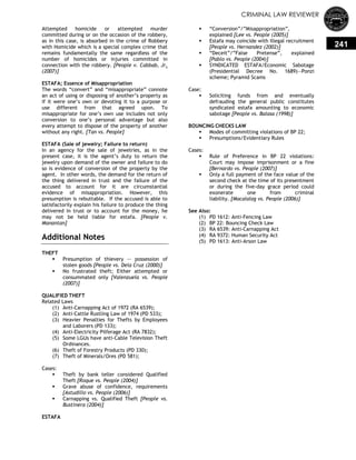 CRIMINAL LAW REVIEWER
241
Attempted homicide or attempted murder
committed during or on the occasion of the robbery,
as in this case, is absorbed in the crime of Robbery
with Homicide which is a special complex crime that
remains fundamentally the same regardless of the
number of homicides or injuries committed in
connection with the robbery. [People v. Cabbab, Jr.
(2007)]
ESTAFA; Essence of Misappropriation
The words ―convert‖ and ―misappropriate‖ connote
an act of using or disposing of another‘s property as
if it were one‘s own or devoting it to a purpose or
use different from that agreed upon. To
misappropriate for one‘s own use includes not only
conversion to one‘s personal advantage but also
every attempt to dispose of the property of another
without any right. [Tan vs. People]
ESTAFA (Sale of jewelry; Failure to return)
In an agency for the sale of jewelries, as in the
present case, it is the agent‘s duty to return the
jewelry upon demand of the owner and failure to do
so is evidence of conversion of the property by the
agent. In other words, the demand for the return of
the thing delivered in trust and the failure of the
accused to account for it are circumstantial
evidence of misappropriation. However, this
presumption is rebuttable. If the accused is able to
satisfactorily explain his failure to produce the thing
delivered in trust or to account for the money, he
may not be held liable for estafa. [People v.
Manantan]
Additional Notes
THEFT
 Presumption of thievery -- possession of
stolen goods [People vs. Dela Cruz (2000)]
 No frustrated theft; Either attempted or
consummated only [Valenzuela vs. People
(2007)]
QUALIFIED THEFT
Related Laws
(1) Anti-Carnapping Act of 1972 (RA 6539);
(2) Anti-Cattle Rustling Law of 1974 (PD 533);
(3) Heavier Penalties for Thefts by Employees
and Laborers (PD 133);
(4) Anti-Electricity Pilferage Act (RA 7832);
(5) Some LGUs have anti-Cable Television Theft
Ordinances.
(6) Theft of Forestry Products (PD 330);
(7) Theft of Minerals/Ores (PD 581);
Cases:
 Theft by bank teller considered Qualified
Theft [Roque vs. People (2004)]
 Grave abuse of confidence, requirements
[Astudillo vs. People (2006)]
 Carnapping vs. Qualified Theft [People vs.
Bustinera (2004)]
ESTAFA
 ―Conversion‖/‖Misappropriation‖,
explained [Lee vs. People (2005)]
 Estafa may coincide with Illegal recruitment
[People vs. Hernandez (2002)]
 ―Deceit‖/‖False Pretense‖, explained
[Pablo vs. People (2004)]
 SYNDICATED ESTAFA/Economic Sabotage
(Presidential Decree No. 1689)—Ponzi
scheme; Pyramid Scams
Case:
 Soliciting funds from and eventually
defrauding the general public constitutes
syndicated estafa amounting to economic
sabotage [People vs. Balasa (1998)]
BOUNCING CHECKS LAW
 Modes of committing violations of BP 22;
 Presumptions/Evidentiary Rules
Cases:
 Rule of Preference in BP 22 violations:
Court may impose imprisonment or a fine
[Bernardo vs. People (2007)]
 Only a full payment of the face value of the
second check at the time of its presentment
or during the five-day grace period could
exonerate one from criminal
liability. [Macalalag vs. People (2006)]
See Also:
(1) PD 1612: Anti-Fencing Law
(2) BP 22: Bouncing Check Law
(3) RA 6539: Anti-Carnapping Act
(4) RA 9372: Human Security Act
(5) PD 1613: Anti-Arson Law
 