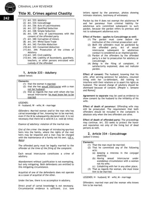 CRIMINAL LAW REVIEWER
242
Title XI. Crimes against Chastity
(1) Art. 333: Adultery
(2) Art. 334: Concubinage
(3) Art. 336: Acts of Lasciviousness
(4) Art. 337: Qualified Seduction
(5) Art. 338: Simple Seduction
(6) Art. 339: Acts of Lasciviousness with the
consent of the offended party
(7) Art. 340: Corruption of minors
(8) Art. 341: White Slave Trade
(9) Art. 342: Forcible Abduction
(10) Art. 343: Consented Abduction
(11) Art. 344: Prosecution of the crimes of
Adultery
(12) Art. 345: Civil Liability
(13) Art. 346: Liability of Ascendants, guardians,
teachers, or other persons entrusted with
custody of the offended
0.
1. Article 333 - Adultery
(asked twice)
Elements:
(1) that the woman is married;
(2) that she has sexual intercourse with a man
not her husband;
(3) that as regards the man with whom she has
sexual intercourse: he must know her to be
married.
LEGENDS:
H – husband; W – wife; M - marriage
Offenders: Married woman and/or the man who has
carnal knowledge of her, knowing her to be married,
even if the M be subsequently declared void. It is not
necessary that there be a valid M (i.e. void ab initio)
Essence of adultery: violation of the marital vow
Gist of the crime: the danger of introducing spurious
heirs into the family, where the rights of the real
heirs may be impaired and a man may be charged
with the maintenance of a family not his own. (US v.
Mata)
The offended party must be legally married to the
offender at the time of the filing of the complaint.
Each sexual intercourse constitutes a crime of
adultery.
Abandonment without justification is not exempting,
but only mitigating. Both defendants are entitled to
this mitigating circumstance.
Acquittal of one of the defendants does not operate
as a cause of acquittal of the other.
Under the law, there is no accomplice in adultery.
Direct proof of carnal knowledge is not necessary.
Circumstantial evidence is sufficient. (i.e. love
letters signed by the paramour, photos showing
intimate relations, testimony of witnesses)
Pardon by the H does not exempt the adulterous W
and her paramour from criminal liability for
adulterous acts committed subsequent to such
pardon, because the pardon refers to previous and
not to subsequent adulterous acts
Effect of Pardon - applies to Concubinage as well:
(1) The pardon must come before the
institution of the criminal prosecution; and
(2) Both the offenders must be pardoned by
the offended party. Act of sexual
intercourse subsequent to adulterous
conduct is considered as an implied pardon.
(3) Pardon of the offenders by the offended
party is a bar to prosecution for adultery or
concubinage.
(4) Delay in the filing of complaint, if
satisfactorily explained, does not indicate
pardon.
Effect of consent: The husband, knowing that his
wife, after serving sentence for adultery, resumed
living with her co-defendant, did nothing to
interfere with their relations or to assert his rights as
husband. The second charge of adultery should be
dismissed because of consent. [People v. Sensano
and Ramos]
Agreement to separate may be used as evidence to
show consent by the husband to the infidelity of his
wife.
Effect of death of paramour: Offending wife may
still be prosecuted. The requirement that both
offenders should be included in the complaint is
absolute only when the two offenders are alive.
Effect of death of offended party: The proceedings
may continue. Art. 353 seeks to protect the honor
and reputation not only of the living but of dead
persons as well.
2. Article 334 - Concubinage
(asked 5 times)
Elements:
(1) That the man must be married;
(2) That he committed any of the following
acts:
(a) keeping a mistress in the conjugal
dwelling;
(b) Having sexual intercourse under
scandalous circumstance with a woman
not his wife;
(c) Cohabiting with her in any other place;
(3) That as regards the woman, she must know
him to be married.
LEGENDS: H – husband; W – wife; M - marriage
Offenders: married man and the woman who knows
him to be married.
 