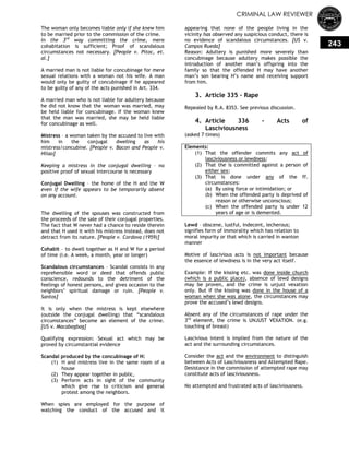 CRIMINAL LAW REVIEWER
243
The woman only becomes liable only if she knew him
to be married prior to the commission of the crime.
In the 3rd
way committing the crime, mere
cohabitation is sufficient; Proof of scandalous
circumstances not necessary. [People v. Pitoc, et.
al.]
A married man is not liable for concubinage for mere
sexual relations with a woman not his wife. A man
would only be guilty of concubinage if he appeared
to be guilty of any of the acts punished in Art. 334.
A married man who is not liable for adultery because
he did not know that the woman was married, may
be held liable for concubinage. If the woman knew
that the man was married, she may be held liable
for concubinage as well.
Mistress – a woman taken by the accused to live with
him in the conjugal dwelling as his
mistress/concubine. [People v. Bacon and People v.
Hilao]
Keeping a mistress in the conjugal dwelling – no
positive proof of sexual intercourse is necessary
Conjugal Dwelling – the home of the H and the W
even if the wife appears to be temporarily absent
on any account.
The dwelling of the spouses was constructed from
the proceeds of the sale of their conjugal properties.
The fact that W never had a chance to reside therein
and that H used it with his mistress instead, does not
detract from its nature. [People v. Cordova (1959)]
Cohabit – to dwell together as H and W for a period
of time (i.e. A week, a month, year or longer)
Scandalous circumstances – Scandal consists in any
reprehensible word or deed that offends public
conscience, redounds to the detriment of the
feelings of honest persons, and gives occasion to the
neighbors‘ spiritual damage or ruin. [People v.
Santos]
It is only when the mistress is kept elsewhere
(outside the conjugal dwelling) that ―scandalous
circumstances‖ become an element of the crime.
[US v. Macabagbag]
Qualifying expression: Sexual act which may be
proved by circumstantial evidence
Scandal produced by the concubinage of H:
(1) H and mistress live in the same room of a
house
(2) They appear together in public,
(3) Perform acts in sight of the community
which give rise to criticism and general
protest among the neighbors.
When spies are employed for the purpose of
watching the conduct of the accused and it
appearing that none of the people living in the
vicinity has observed any suspicious conduct, there is
no evidence of scandalous circumstances. [US v.
Campos Rueda]
Reason: Adultery is punished more severely than
concubinage because adultery makes possible the
introduction of another man‘s offspring into the
family so that the offended H may have another
man‘s son bearing H‘s name and receiving support
from him.
3. Article 335 – Rape
Repealed by R.A. 8353. See previous discussion.
4. Article 336 - Acts of
Lasciviousness
(asked 7 times)
Elements:
(1) That the offender commits any act of
lasciviousness or lewdness;
(2) That the is committed against a person of
either sex;
(3) That is done under any of the ff.
circumstances:
(a) By using force or intimidation; or
(b) When the offended party is deprived of
reason or otherwise unconscious;
(c) When the offended party is under 12
years of age or is demented.
Lewd – obscene, lustful, indecent, lecherous;
signifies form of immorality which has relation to
moral impurity or that which is carried in wanton
manner
Motive of lascivious acts is not important because
the essence of lewdness is in the very act itself.
Example: If the kissing etc. was done inside church
(which is a public place), absence of lewd designs
may be proven, and the crime is unjust vexation
only. But if the kissing was done in the house of a
woman when she was alone, the circumstances may
prove the accused‘s lewd designs.
Absent any of the circumstances of rape under the
3rd
element, the crime is UNJUST VEXATION. (e.g.
touching of breast)
Lascivious intent is implied from the nature of the
act and the surrounding circumstances.
Consider the act and the environment to distinguish
between Acts of Lasciviousness and Attempted Rape.
Desistance in the commission of attempted rape may
constitute acts of lasciviousness.
No attempted and frustrated acts of lasciviousness.
 