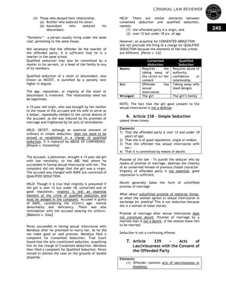 CRIMINAL LAW REVIEWER
245
(3) Those who abused their relationship:
(a) Brother who seduced his sister;
(b) Ascendant who seduced his
descendant.
―Domestic‖ - a person usually living under the same
roof, pertaining to the same house.
Not necessary that the offender be the teacher of
the offended party; it is sufficient that he is a
teacher in the same school.
Qualified seduction may also be committed by a
master to his servant, or a head of the family to any
of its members.
Qualified seduction of a sister or descendant, also
known as INCEST, is punished by a penalty next
higher in degree.
The age, reputation, or virginity of the sister or
descendant is irrelevant. The relationship need not
be legitimate.
A 15-year old virgin, who was brought by her mother
to the house of the accused and his wife to serve as
a helper, repeatedly yielded to the carnal desires of
the accused, as she was induced by his promises of
marriage and frightened by his acts of intimidation.
HELD: DECEIT, although an essential element of
ordinary or simple seduction, does not need to be
proved or established in a charge of qualified
seduction. It is replaced by ABUSE OF CONFIDENCE.
[People v. Fontanilla]
The accused, a policeman, brought a 13-year old girl
with low mentality, to the ABC Hall where he
succeeded in having sexual intercourse with her. The
complaint did not allege that the girl was a virgin.
The accused was charged with RAPE but convicted of
QUALIFIED SEDUCTION.
HELD: Though it is true that virginity is presumed if
the girl is over 12 but under 18, unmarried and of
good reputation, virginity is still an essential
element of the crime of qualified seduction and
must be alleged in the complaint. Accused is guilty
of RAPE, considering the victim‘s age, mental
abnormality and deficiency. There was also
intimidation with the accused wearing his uniform.
[Babanto v. Zosa]
Perez succeeded in having sexual intercourse with
Mendoza after he promised to marry her. As he did
not make good on said promise, Mendoza filed a
complaint for Consented Abduction. Trial Court
found that the acts constituted seduction, acquitting
him on the charge of Consented Abduction. Mendoza
then filed a complaint for Qualified Seduction. Perez
moved to dismiss the case on the grounds of double
jeopardy.
HELD: There are similar elements between
consented abduction and qualified seduction,
namely:
(1) the offended party is a virgin, and
(2) over 12 but under 18 yrs. of age
However, an acquittal for CONSENTED ABDUCTION
will not preclude the filing of a charge for QUALIFIED
SEDUCTION because the elements of the two crimes
are different. [Perez v. CA]
Consented
Abduction
Qualified
Seduction
Means: Requires the
taking away of
the victim w/ her
consent
Requires abuse of
authority,
confidence or
relationship
Act: Offender has
sexual
intercourse.
Taking away with
lewd designs
Wronged: The girl The girl‘s family
NOTE: The fact that the girl gave consent to the
sexual intercourse is not a defense.
6. Article 338 - Simple Seduction
(asked three times)
Elements:
1) That the offended party is over 12 and under 18
years of age;
2) That she is of good reputation, single or widow;
3) That the offender has sexual intercourse with
her;
4) That it is committed by means of deceit.
Purpose of the law - To punish the seducer who by
means of promise of marriage, destroys the chastity
of an unmarried female of previous chaste character
Virginity of offended party is not essential, good
reputation is sufficient.
Deceit generally takes the form of unfulfilled
promise of marriage.
What about unfulfilled promise of material things,
as when the woman agrees to sexual intercourse in
exchange for jewelry? This is not seduction because
she is a woman of loose morals.
Promise of marriage after sexual intercourse does
not constitute deceit. Promise of marriage by a
married man is not a deceit, if the woman knew him
to be married.
Seduction is not a continuing offense.
7. Article 339 - Acts of
Lasciviousness with the Consent of
the Offended Party
Elements:
(1) Offender commits acts of lasciviousness or
lewdness;
 