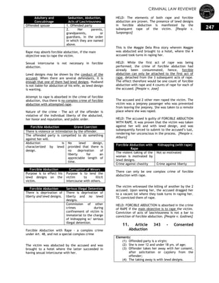 CRIMINAL LAW REVIEWER
247
Rape may absorb forcible abduction, if the main
objective was to rape the victim.
Sexual intercourse is not necessary in forcible
abduction.
Lewd designs may be shown by the conduct of the
accused. When there are several defendants, it is
enough that one of them had lewd designs. Husband
is not liable for abduction of his wife, as lewd design
is wanting.
Attempt to rape is absorbed in the crime of forcible
abduction, thus there is no complex crime of forcible
abduction with attempted rape.
Nature of the crime - The act of the offender is
violative of the individual liberty of the abducted,
her honor and reputation, and public order.
Forcible Abduction Grave Coercion
There is violence or intimidation by the offender.
The offended party is compelled to do something
against her will.
Abduction is
characterized by lewd
design.
No lewd design,
provided that there is
no deprivation of
liberty for an
appreciable length of
time.
Forcible Abduction Corruption of Minors
Purpose is to effect his
lewd designs on the
victim.
Purpose is to lend the
victim to illicit
intercourse with others.
Forcible Abduction Serious Illegal Detention
There is deprivation of
liberty and lewd designs.
There is deprivation of
liberty and no lewd
designs.
Commission of other
crimes during
confinement of victim is
immaterial to the charge
of kidnapping w/ serious
illegal detention.
Forcible Abduction with Rape - a complex crime
under Art. 48, and not a special complex crime
The victim was abducted by the accused and was
brought to a hotel where the latter succeeded in
having sexual intercourse with her.
HELD: The elements of both rape and forcible
abduction are proven. The presence of lewd designs
in forcible abduction is manifested by the
subsequent rape of the victim. [People v.
Sunpongco]
This is the Maggie Dela Riva story wherein Maggie
was abducted and brought to a hotel, where the 4
accused took turns in raping her.
HELD: While the first act of rape was being
performed, the crime of forcible abduction had
already been consummated, hence, forcible
abduction can only be attached to the first act of
rape, detached from the 3 subsequent acts of rape.
The effect therefore would be one count of forcible
abduction with rape and 4 counts of rape for each of
the accused. [People v. Jose]
The accused and 2 other men raped the victim. The
victim was a jeepney passenger who was prevented
from leaving the jeepney. She was taken to a remote
place where she was raped.
HELD: The accused is guilty of FORCIBLE ABDUCTION
WITH RAPE. It was proven that the victim was taken
against her will and with lewd design, and was
subsequently forced to submit to the accused‘s lust,
rendering her unconscious in the process. [People v.
Alburo]
Forcible Abduction with
Rape
Kidnapping (with rape)
The violent taking of the
woman is motivated by
lewd designs.
Not so motivated
Crime against chastity Crime against liberty
There can only be one complex crime of forcible
abduction with rape.
The victim witnessed the killing of another by the 2
accused. Upon seeing her, the accused dragged her
to a vacant lot where they took turns in raping her.
TC convicted them of rape.
HELD: FORCIBLE ABDUCTION is absorbed in the crime
of RAPE if the main objective is to rape the victim.
Conviction of acts of lasciviousness is not a bar to
conviction of forcible abduction. [People v. Godines]
11. Article 343 - Consented
Abduction
Elements:
(1) Offended party is a virgin;
(2) She is over 12 and under 18 yrs. of age;
(3) Offender takes her away with her consent,
after solicitation or cajolery from the
offender;
(4) The taking away is with lewd designs.
Adultery and
Concubinage
Seduction, Abduction,
Acts of Lasciviousness
Offended spouse 1. Offended party
2. Her parents,
grandparents, or
guardians, in the order
in which they are named
above.
 